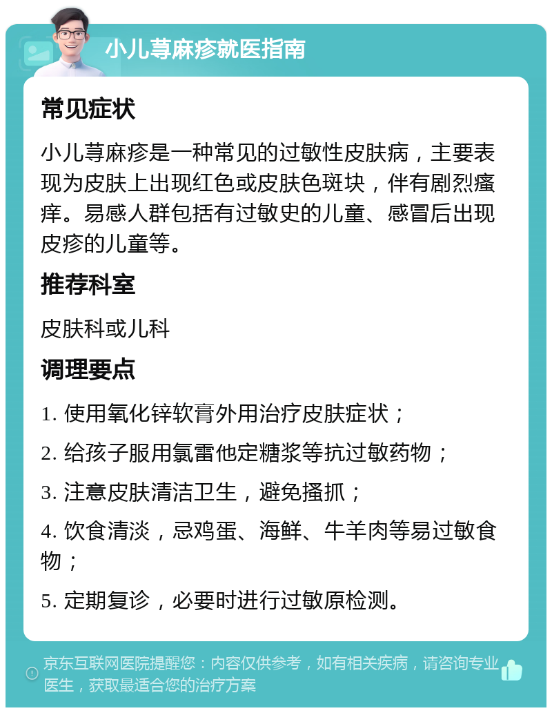 小儿荨麻疹就医指南 常见症状 小儿荨麻疹是一种常见的过敏性皮肤病，主要表现为皮肤上出现红色或皮肤色斑块，伴有剧烈瘙痒。易感人群包括有过敏史的儿童、感冒后出现皮疹的儿童等。 推荐科室 皮肤科或儿科 调理要点 1. 使用氧化锌软膏外用治疗皮肤症状； 2. 给孩子服用氯雷他定糖浆等抗过敏药物； 3. 注意皮肤清洁卫生，避免搔抓； 4. 饮食清淡，忌鸡蛋、海鲜、牛羊肉等易过敏食物； 5. 定期复诊，必要时进行过敏原检测。