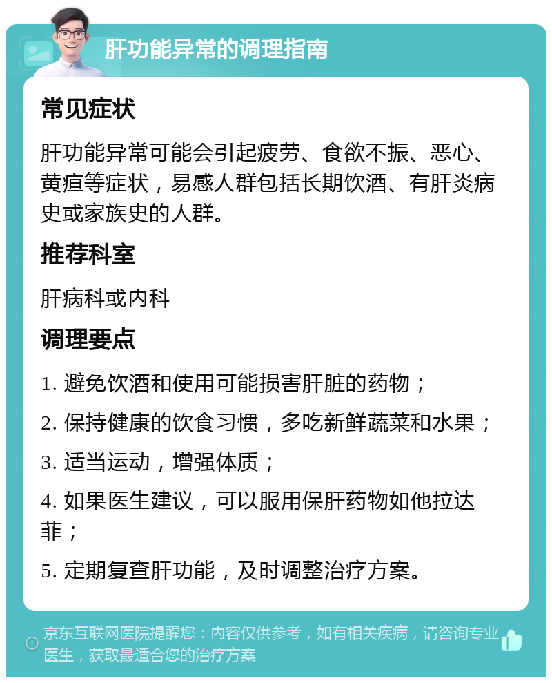 肝功能异常的调理指南 常见症状 肝功能异常可能会引起疲劳、食欲不振、恶心、黄疸等症状，易感人群包括长期饮酒、有肝炎病史或家族史的人群。 推荐科室 肝病科或内科 调理要点 1. 避免饮酒和使用可能损害肝脏的药物； 2. 保持健康的饮食习惯，多吃新鲜蔬菜和水果； 3. 适当运动，增强体质； 4. 如果医生建议，可以服用保肝药物如他拉达菲； 5. 定期复查肝功能，及时调整治疗方案。