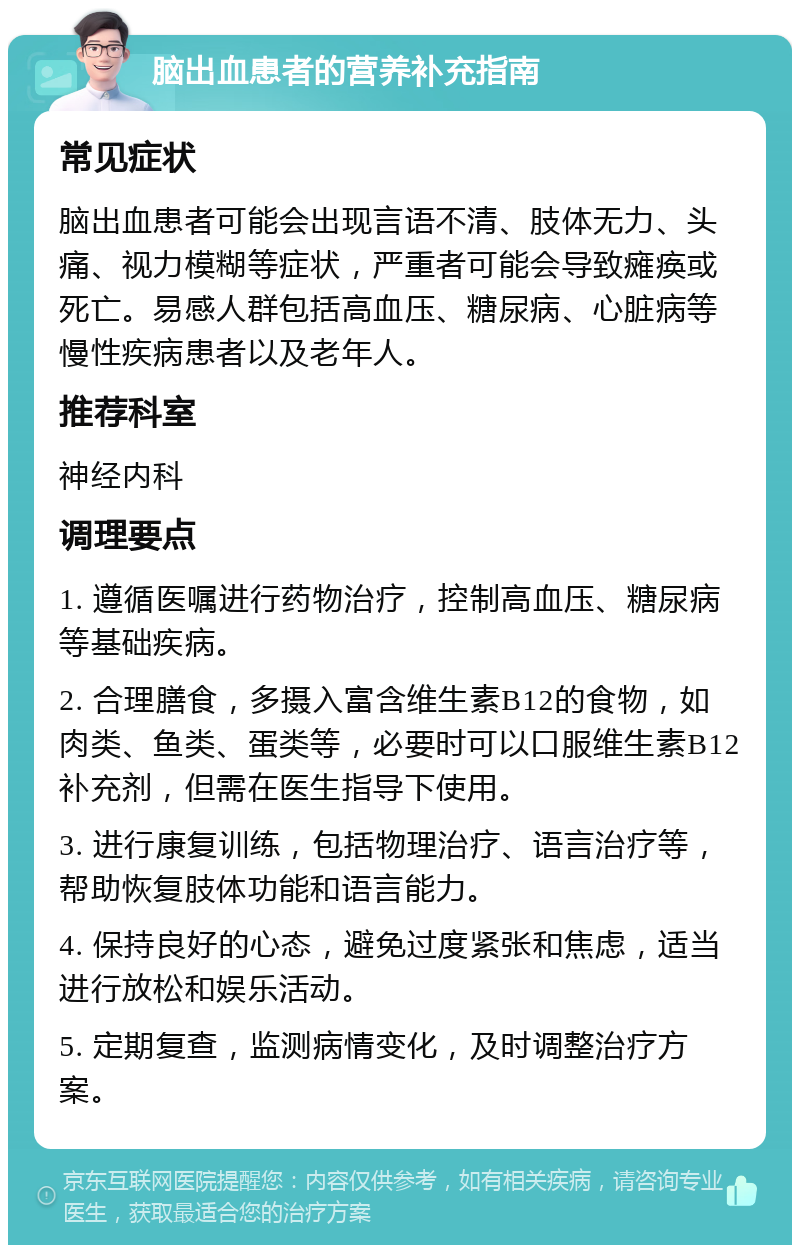 脑出血患者的营养补充指南 常见症状 脑出血患者可能会出现言语不清、肢体无力、头痛、视力模糊等症状，严重者可能会导致瘫痪或死亡。易感人群包括高血压、糖尿病、心脏病等慢性疾病患者以及老年人。 推荐科室 神经内科 调理要点 1. 遵循医嘱进行药物治疗，控制高血压、糖尿病等基础疾病。 2. 合理膳食，多摄入富含维生素B12的食物，如肉类、鱼类、蛋类等，必要时可以口服维生素B12补充剂，但需在医生指导下使用。 3. 进行康复训练，包括物理治疗、语言治疗等，帮助恢复肢体功能和语言能力。 4. 保持良好的心态，避免过度紧张和焦虑，适当进行放松和娱乐活动。 5. 定期复查，监测病情变化，及时调整治疗方案。