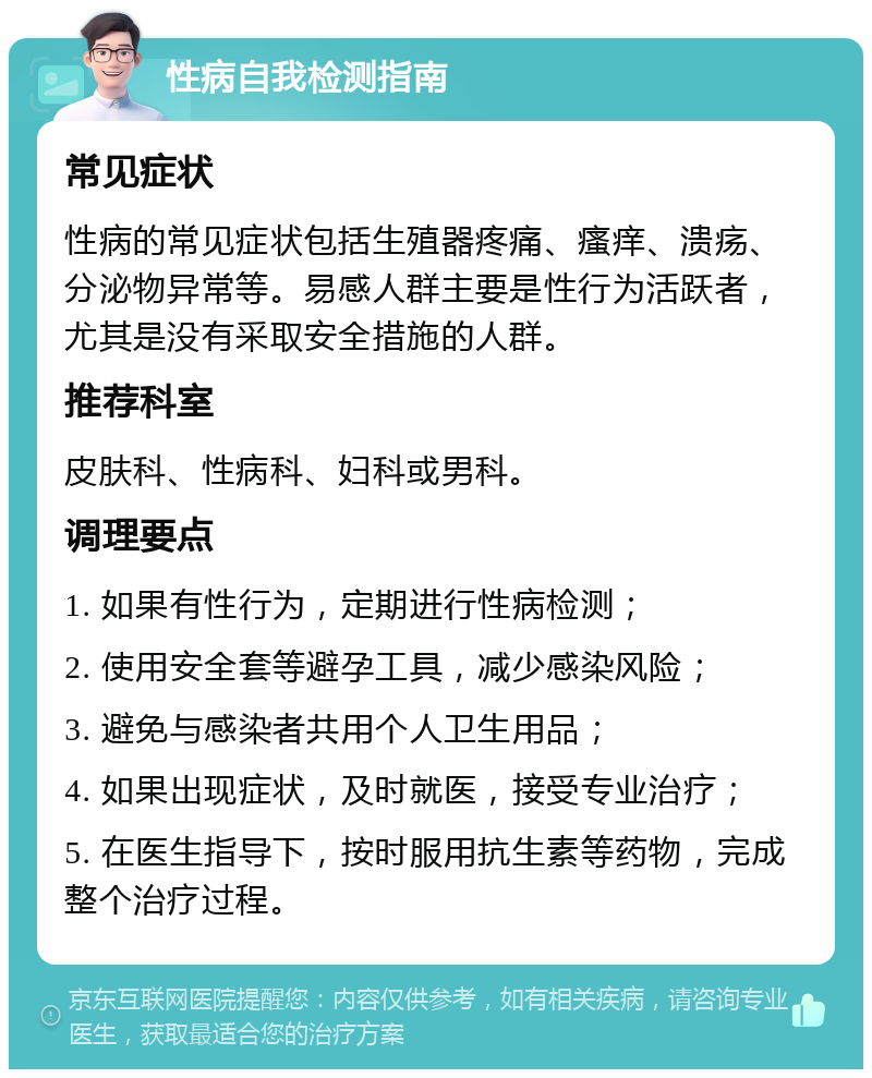 性病自我检测指南 常见症状 性病的常见症状包括生殖器疼痛、瘙痒、溃疡、分泌物异常等。易感人群主要是性行为活跃者，尤其是没有采取安全措施的人群。 推荐科室 皮肤科、性病科、妇科或男科。 调理要点 1. 如果有性行为，定期进行性病检测； 2. 使用安全套等避孕工具，减少感染风险； 3. 避免与感染者共用个人卫生用品； 4. 如果出现症状，及时就医，接受专业治疗； 5. 在医生指导下，按时服用抗生素等药物，完成整个治疗过程。