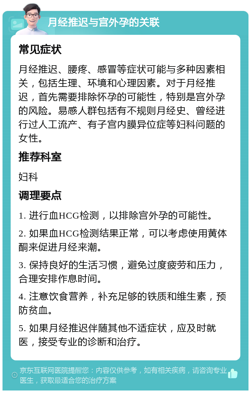 月经推迟与宫外孕的关联 常见症状 月经推迟、腰疼、感冒等症状可能与多种因素相关，包括生理、环境和心理因素。对于月经推迟，首先需要排除怀孕的可能性，特别是宫外孕的风险。易感人群包括有不规则月经史、曾经进行过人工流产、有子宫内膜异位症等妇科问题的女性。 推荐科室 妇科 调理要点 1. 进行血HCG检测，以排除宫外孕的可能性。 2. 如果血HCG检测结果正常，可以考虑使用黄体酮来促进月经来潮。 3. 保持良好的生活习惯，避免过度疲劳和压力，合理安排作息时间。 4. 注意饮食营养，补充足够的铁质和维生素，预防贫血。 5. 如果月经推迟伴随其他不适症状，应及时就医，接受专业的诊断和治疗。