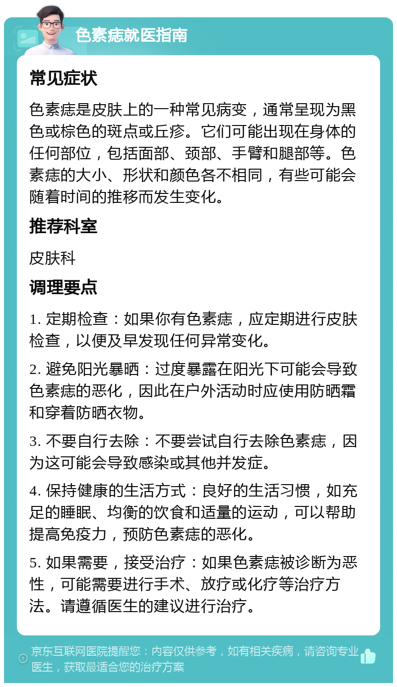 色素痣就医指南 常见症状 色素痣是皮肤上的一种常见病变，通常呈现为黑色或棕色的斑点或丘疹。它们可能出现在身体的任何部位，包括面部、颈部、手臂和腿部等。色素痣的大小、形状和颜色各不相同，有些可能会随着时间的推移而发生变化。 推荐科室 皮肤科 调理要点 1. 定期检查：如果你有色素痣，应定期进行皮肤检查，以便及早发现任何异常变化。 2. 避免阳光暴晒：过度暴露在阳光下可能会导致色素痣的恶化，因此在户外活动时应使用防晒霜和穿着防晒衣物。 3. 不要自行去除：不要尝试自行去除色素痣，因为这可能会导致感染或其他并发症。 4. 保持健康的生活方式：良好的生活习惯，如充足的睡眠、均衡的饮食和适量的运动，可以帮助提高免疫力，预防色素痣的恶化。 5. 如果需要，接受治疗：如果色素痣被诊断为恶性，可能需要进行手术、放疗或化疗等治疗方法。请遵循医生的建议进行治疗。