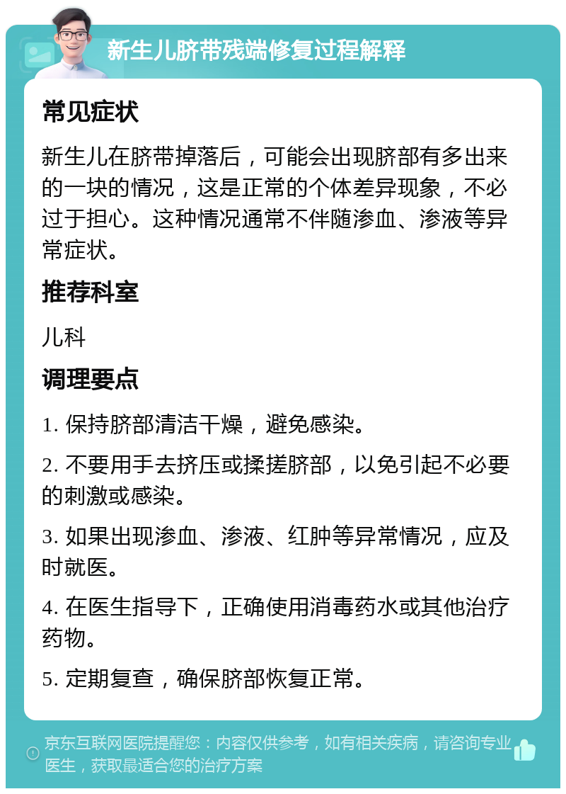 新生儿脐带残端修复过程解释 常见症状 新生儿在脐带掉落后，可能会出现脐部有多出来的一块的情况，这是正常的个体差异现象，不必过于担心。这种情况通常不伴随渗血、渗液等异常症状。 推荐科室 儿科 调理要点 1. 保持脐部清洁干燥，避免感染。 2. 不要用手去挤压或揉搓脐部，以免引起不必要的刺激或感染。 3. 如果出现渗血、渗液、红肿等异常情况，应及时就医。 4. 在医生指导下，正确使用消毒药水或其他治疗药物。 5. 定期复查，确保脐部恢复正常。