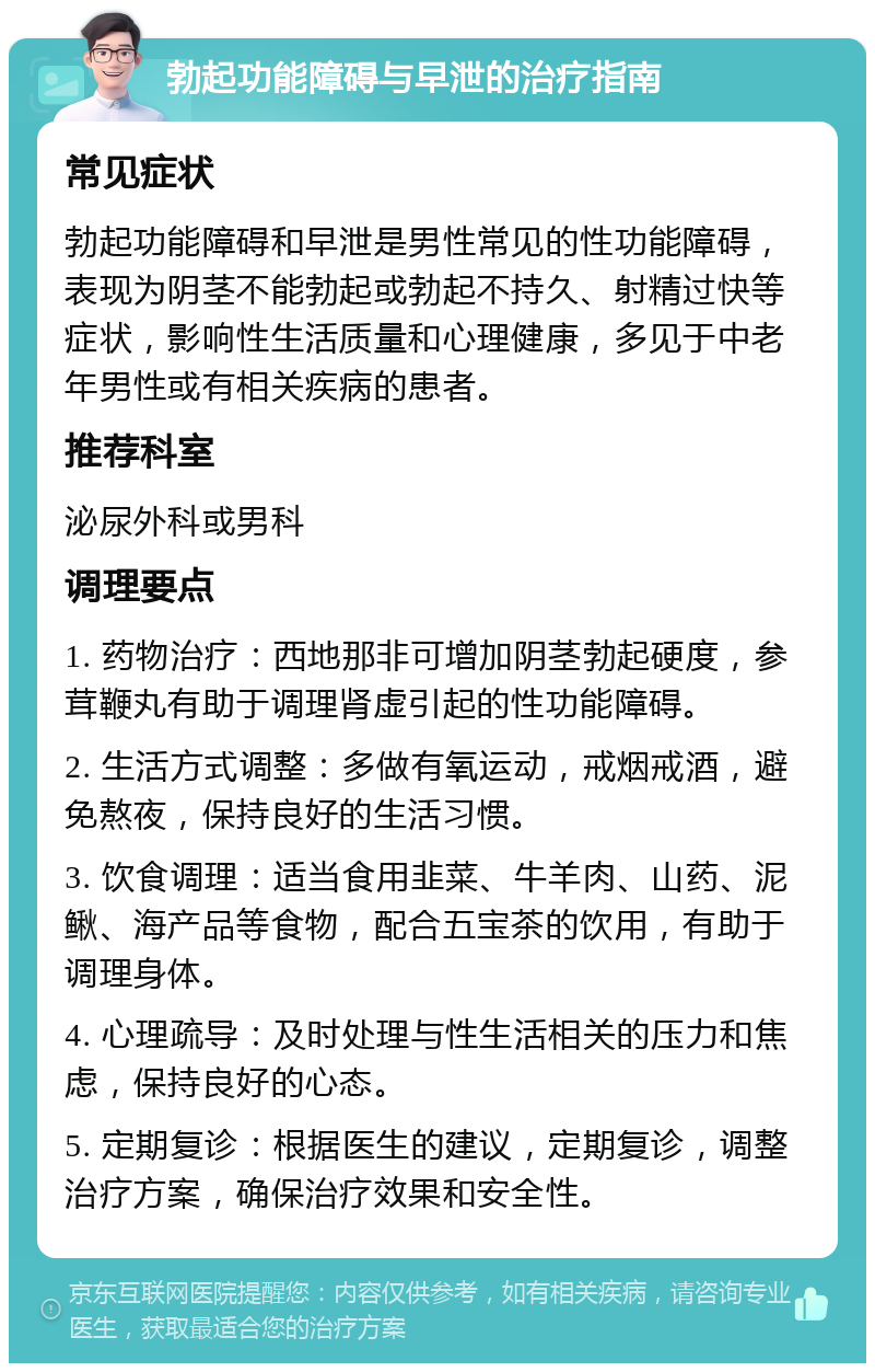 勃起功能障碍与早泄的治疗指南 常见症状 勃起功能障碍和早泄是男性常见的性功能障碍，表现为阴茎不能勃起或勃起不持久、射精过快等症状，影响性生活质量和心理健康，多见于中老年男性或有相关疾病的患者。 推荐科室 泌尿外科或男科 调理要点 1. 药物治疗：西地那非可增加阴茎勃起硬度，参茸鞭丸有助于调理肾虚引起的性功能障碍。 2. 生活方式调整：多做有氧运动，戒烟戒酒，避免熬夜，保持良好的生活习惯。 3. 饮食调理：适当食用韭菜、牛羊肉、山药、泥鳅、海产品等食物，配合五宝茶的饮用，有助于调理身体。 4. 心理疏导：及时处理与性生活相关的压力和焦虑，保持良好的心态。 5. 定期复诊：根据医生的建议，定期复诊，调整治疗方案，确保治疗效果和安全性。