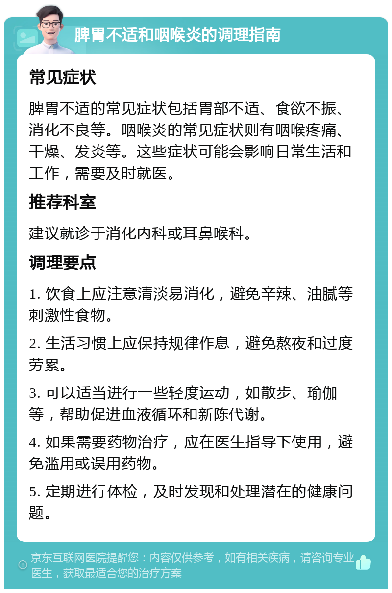 脾胃不适和咽喉炎的调理指南 常见症状 脾胃不适的常见症状包括胃部不适、食欲不振、消化不良等。咽喉炎的常见症状则有咽喉疼痛、干燥、发炎等。这些症状可能会影响日常生活和工作，需要及时就医。 推荐科室 建议就诊于消化内科或耳鼻喉科。 调理要点 1. 饮食上应注意清淡易消化，避免辛辣、油腻等刺激性食物。 2. 生活习惯上应保持规律作息，避免熬夜和过度劳累。 3. 可以适当进行一些轻度运动，如散步、瑜伽等，帮助促进血液循环和新陈代谢。 4. 如果需要药物治疗，应在医生指导下使用，避免滥用或误用药物。 5. 定期进行体检，及时发现和处理潜在的健康问题。