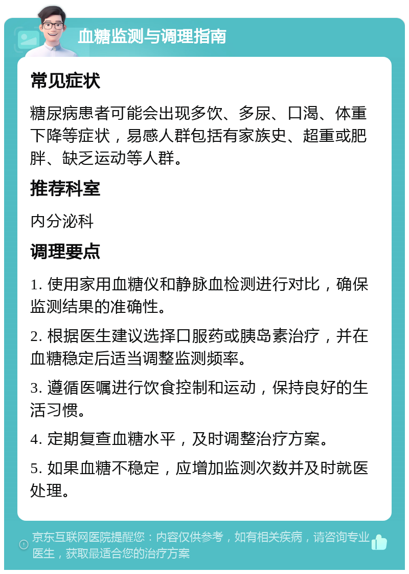 血糖监测与调理指南 常见症状 糖尿病患者可能会出现多饮、多尿、口渴、体重下降等症状，易感人群包括有家族史、超重或肥胖、缺乏运动等人群。 推荐科室 内分泌科 调理要点 1. 使用家用血糖仪和静脉血检测进行对比，确保监测结果的准确性。 2. 根据医生建议选择口服药或胰岛素治疗，并在血糖稳定后适当调整监测频率。 3. 遵循医嘱进行饮食控制和运动，保持良好的生活习惯。 4. 定期复查血糖水平，及时调整治疗方案。 5. 如果血糖不稳定，应增加监测次数并及时就医处理。