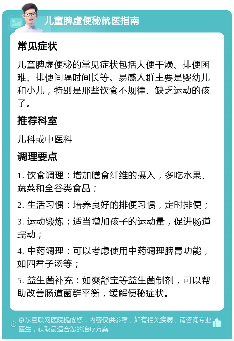 儿童脾虚便秘就医指南 常见症状 儿童脾虚便秘的常见症状包括大便干燥、排便困难、排便间隔时间长等。易感人群主要是婴幼儿和小儿，特别是那些饮食不规律、缺乏运动的孩子。 推荐科室 儿科或中医科 调理要点 1. 饮食调理：增加膳食纤维的摄入，多吃水果、蔬菜和全谷类食品； 2. 生活习惯：培养良好的排便习惯，定时排便； 3. 运动锻炼：适当增加孩子的运动量，促进肠道蠕动； 4. 中药调理：可以考虑使用中药调理脾胃功能，如四君子汤等； 5. 益生菌补充：如爽舒宝等益生菌制剂，可以帮助改善肠道菌群平衡，缓解便秘症状。