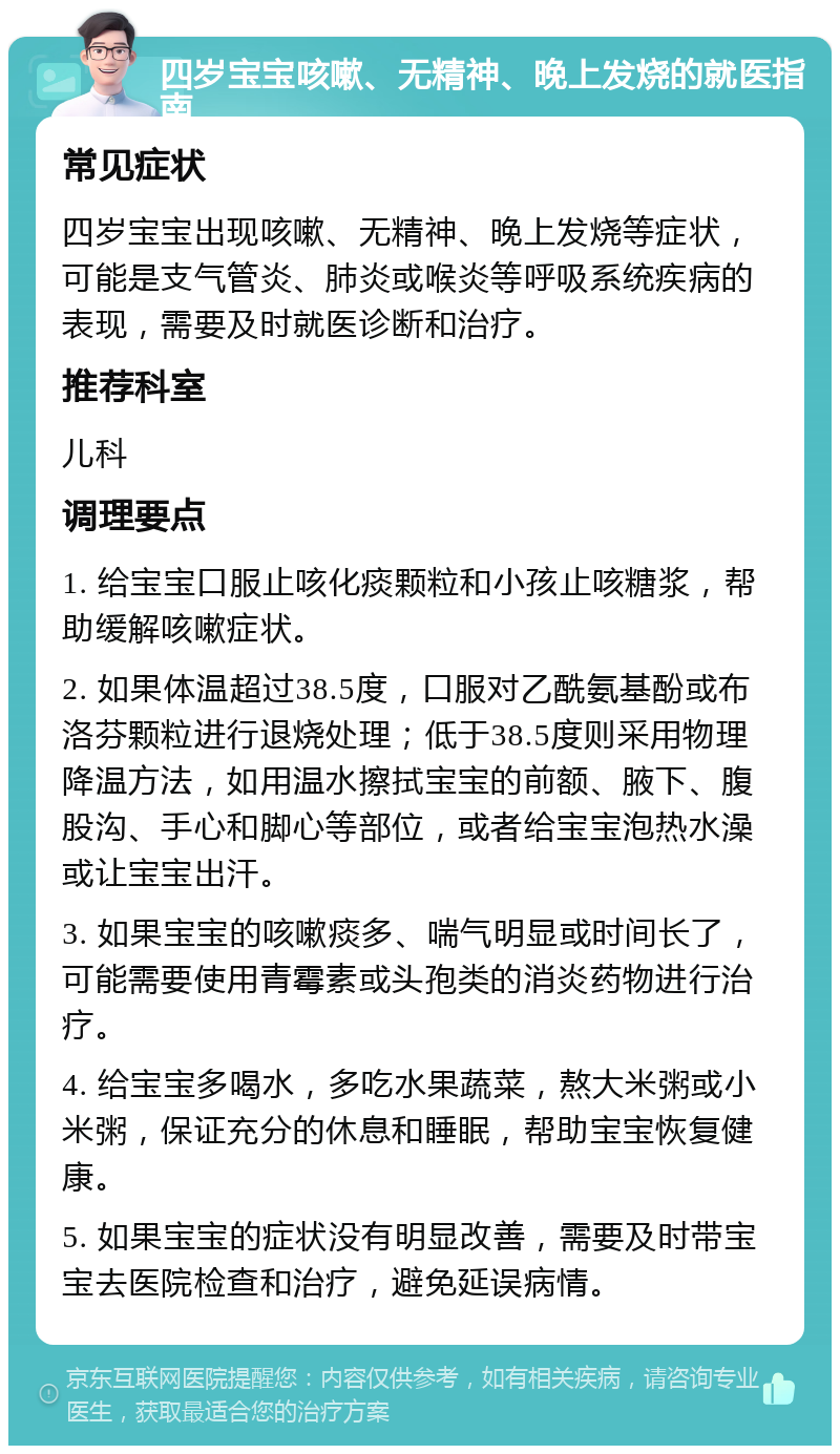 四岁宝宝咳嗽、无精神、晚上发烧的就医指南 常见症状 四岁宝宝出现咳嗽、无精神、晚上发烧等症状，可能是支气管炎、肺炎或喉炎等呼吸系统疾病的表现，需要及时就医诊断和治疗。 推荐科室 儿科 调理要点 1. 给宝宝口服止咳化痰颗粒和小孩止咳糖浆，帮助缓解咳嗽症状。 2. 如果体温超过38.5度，口服对乙酰氨基酚或布洛芬颗粒进行退烧处理；低于38.5度则采用物理降温方法，如用温水擦拭宝宝的前额、腋下、腹股沟、手心和脚心等部位，或者给宝宝泡热水澡或让宝宝出汗。 3. 如果宝宝的咳嗽痰多、喘气明显或时间长了，可能需要使用青霉素或头孢类的消炎药物进行治疗。 4. 给宝宝多喝水，多吃水果蔬菜，熬大米粥或小米粥，保证充分的休息和睡眠，帮助宝宝恢复健康。 5. 如果宝宝的症状没有明显改善，需要及时带宝宝去医院检查和治疗，避免延误病情。