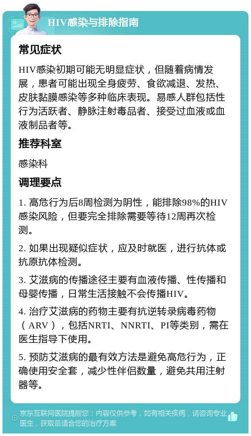 HIV感染与排除指南 常见症状 HIV感染初期可能无明显症状，但随着病情发展，患者可能出现全身疲劳、食欲减退、发热、皮肤黏膜感染等多种临床表现。易感人群包括性行为活跃者、静脉注射毒品者、接受过血液或血液制品者等。 推荐科室 感染科 调理要点 1. 高危行为后8周检测为阴性，能排除98%的HIV感染风险，但要完全排除需要等待12周再次检测。 2. 如果出现疑似症状，应及时就医，进行抗体或抗原抗体检测。 3. 艾滋病的传播途径主要有血液传播、性传播和母婴传播，日常生活接触不会传播HIV。 4. 治疗艾滋病的药物主要有抗逆转录病毒药物（ARV），包括NRTI、NNRTI、PI等类别，需在医生指导下使用。 5. 预防艾滋病的最有效方法是避免高危行为，正确使用安全套，减少性伴侣数量，避免共用注射器等。