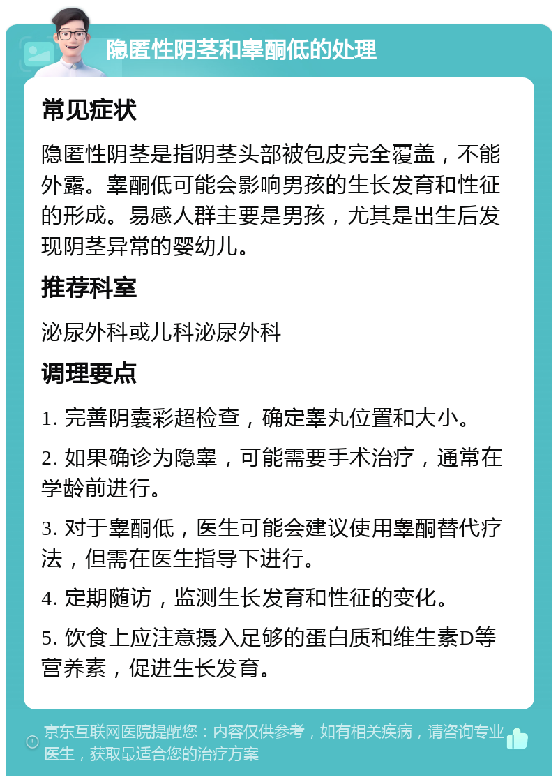 隐匿性阴茎和睾酮低的处理 常见症状 隐匿性阴茎是指阴茎头部被包皮完全覆盖，不能外露。睾酮低可能会影响男孩的生长发育和性征的形成。易感人群主要是男孩，尤其是出生后发现阴茎异常的婴幼儿。 推荐科室 泌尿外科或儿科泌尿外科 调理要点 1. 完善阴囊彩超检查，确定睾丸位置和大小。 2. 如果确诊为隐睾，可能需要手术治疗，通常在学龄前进行。 3. 对于睾酮低，医生可能会建议使用睾酮替代疗法，但需在医生指导下进行。 4. 定期随访，监测生长发育和性征的变化。 5. 饮食上应注意摄入足够的蛋白质和维生素D等营养素，促进生长发育。