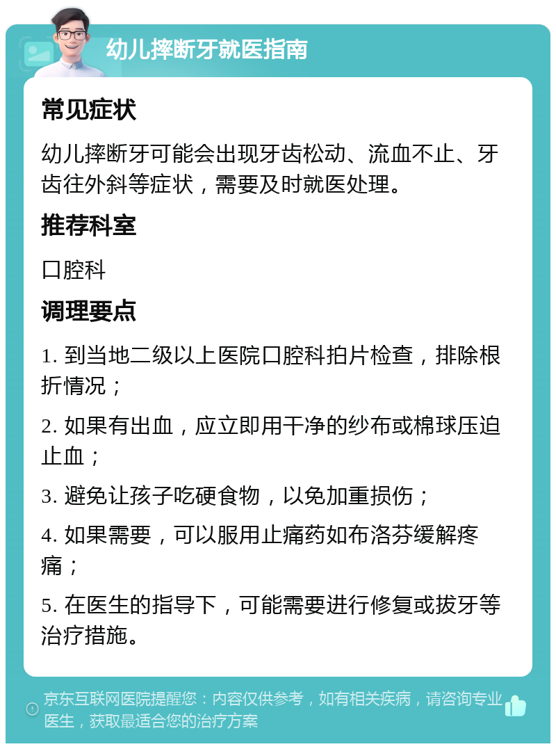 幼儿摔断牙就医指南 常见症状 幼儿摔断牙可能会出现牙齿松动、流血不止、牙齿往外斜等症状，需要及时就医处理。 推荐科室 口腔科 调理要点 1. 到当地二级以上医院口腔科拍片检查，排除根折情况； 2. 如果有出血，应立即用干净的纱布或棉球压迫止血； 3. 避免让孩子吃硬食物，以免加重损伤； 4. 如果需要，可以服用止痛药如布洛芬缓解疼痛； 5. 在医生的指导下，可能需要进行修复或拔牙等治疗措施。