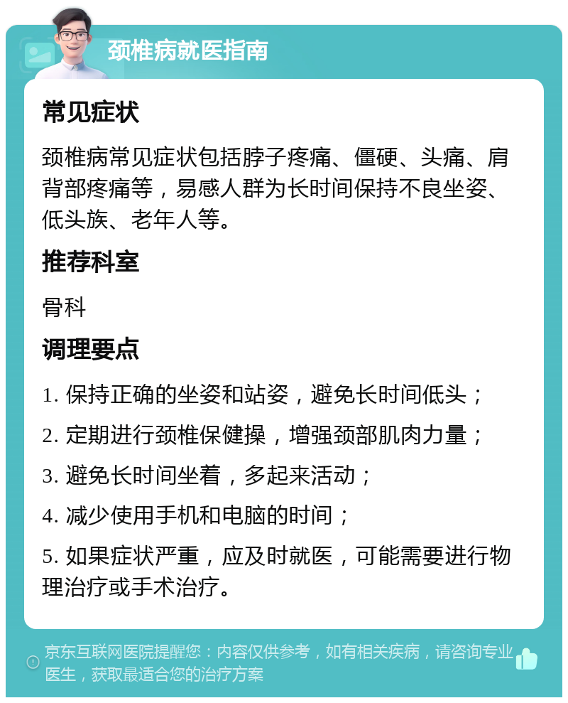 颈椎病就医指南 常见症状 颈椎病常见症状包括脖子疼痛、僵硬、头痛、肩背部疼痛等，易感人群为长时间保持不良坐姿、低头族、老年人等。 推荐科室 骨科 调理要点 1. 保持正确的坐姿和站姿，避免长时间低头； 2. 定期进行颈椎保健操，增强颈部肌肉力量； 3. 避免长时间坐着，多起来活动； 4. 减少使用手机和电脑的时间； 5. 如果症状严重，应及时就医，可能需要进行物理治疗或手术治疗。