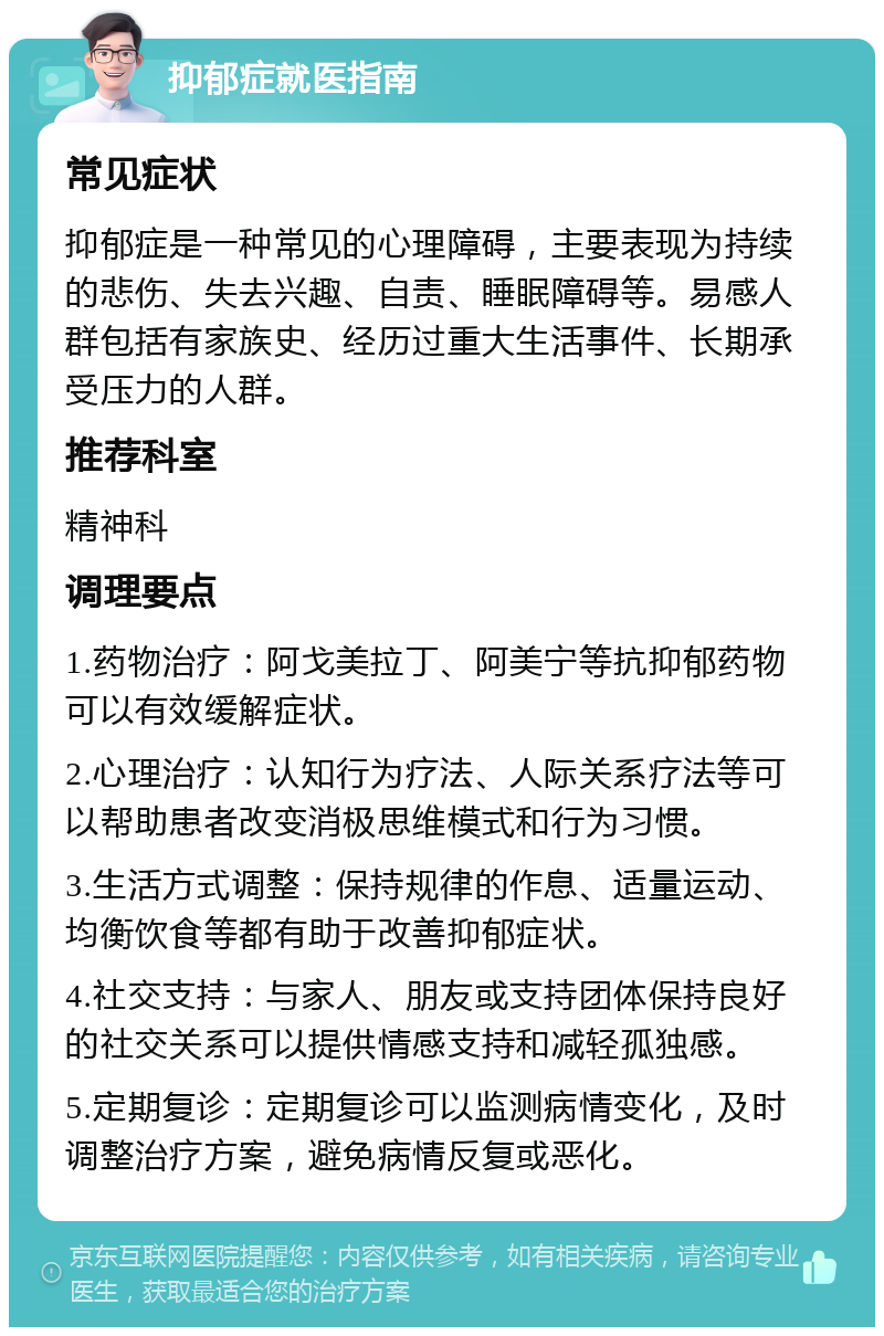 抑郁症就医指南 常见症状 抑郁症是一种常见的心理障碍，主要表现为持续的悲伤、失去兴趣、自责、睡眠障碍等。易感人群包括有家族史、经历过重大生活事件、长期承受压力的人群。 推荐科室 精神科 调理要点 1.药物治疗：阿戈美拉丁、阿美宁等抗抑郁药物可以有效缓解症状。 2.心理治疗：认知行为疗法、人际关系疗法等可以帮助患者改变消极思维模式和行为习惯。 3.生活方式调整：保持规律的作息、适量运动、均衡饮食等都有助于改善抑郁症状。 4.社交支持：与家人、朋友或支持团体保持良好的社交关系可以提供情感支持和减轻孤独感。 5.定期复诊：定期复诊可以监测病情变化，及时调整治疗方案，避免病情反复或恶化。