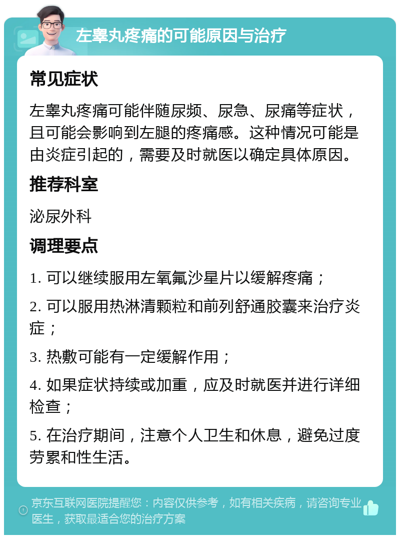 左睾丸疼痛的可能原因与治疗 常见症状 左睾丸疼痛可能伴随尿频、尿急、尿痛等症状，且可能会影响到左腿的疼痛感。这种情况可能是由炎症引起的，需要及时就医以确定具体原因。 推荐科室 泌尿外科 调理要点 1. 可以继续服用左氧氟沙星片以缓解疼痛； 2. 可以服用热淋清颗粒和前列舒通胶囊来治疗炎症； 3. 热敷可能有一定缓解作用； 4. 如果症状持续或加重，应及时就医并进行详细检查； 5. 在治疗期间，注意个人卫生和休息，避免过度劳累和性生活。