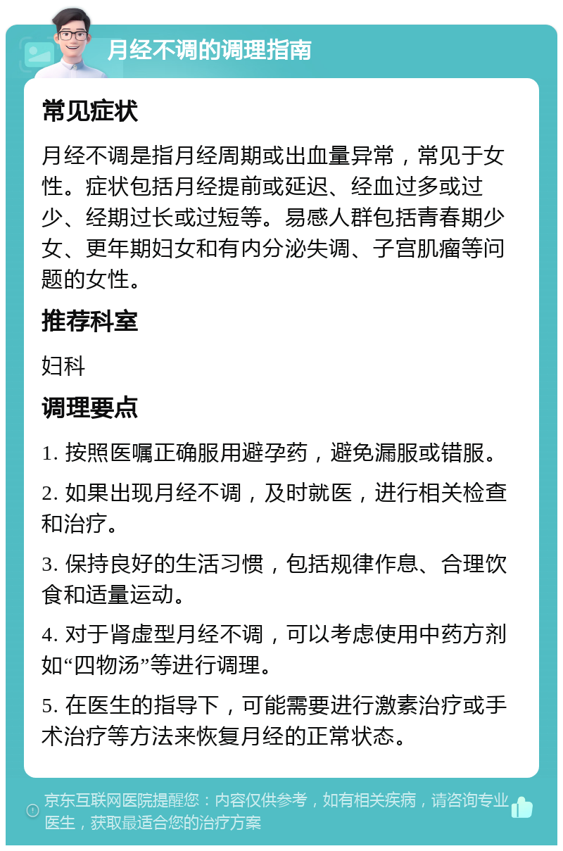 月经不调的调理指南 常见症状 月经不调是指月经周期或出血量异常，常见于女性。症状包括月经提前或延迟、经血过多或过少、经期过长或过短等。易感人群包括青春期少女、更年期妇女和有内分泌失调、子宫肌瘤等问题的女性。 推荐科室 妇科 调理要点 1. 按照医嘱正确服用避孕药，避免漏服或错服。 2. 如果出现月经不调，及时就医，进行相关检查和治疗。 3. 保持良好的生活习惯，包括规律作息、合理饮食和适量运动。 4. 对于肾虚型月经不调，可以考虑使用中药方剂如“四物汤”等进行调理。 5. 在医生的指导下，可能需要进行激素治疗或手术治疗等方法来恢复月经的正常状态。