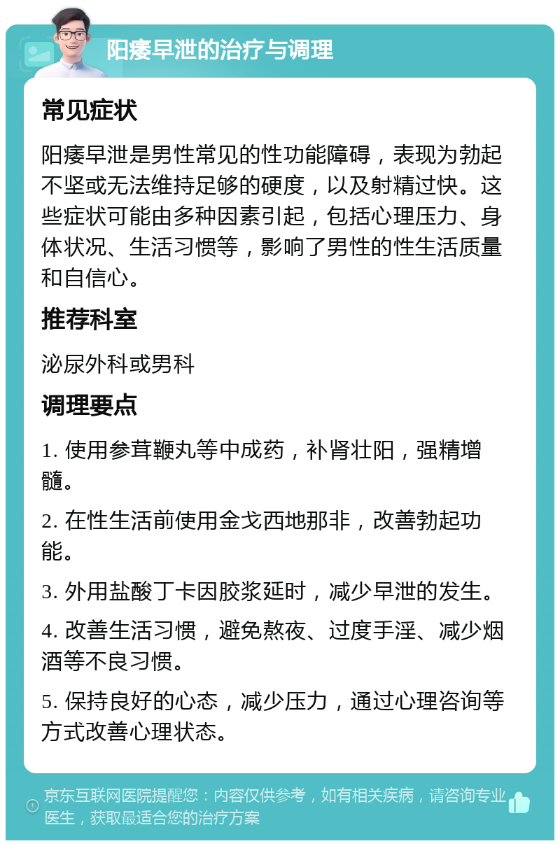 阳痿早泄的治疗与调理 常见症状 阳痿早泄是男性常见的性功能障碍，表现为勃起不坚或无法维持足够的硬度，以及射精过快。这些症状可能由多种因素引起，包括心理压力、身体状况、生活习惯等，影响了男性的性生活质量和自信心。 推荐科室 泌尿外科或男科 调理要点 1. 使用参茸鞭丸等中成药，补肾壮阳，强精增髓。 2. 在性生活前使用金戈西地那非，改善勃起功能。 3. 外用盐酸丁卡因胶浆延时，减少早泄的发生。 4. 改善生活习惯，避免熬夜、过度手淫、减少烟酒等不良习惯。 5. 保持良好的心态，减少压力，通过心理咨询等方式改善心理状态。