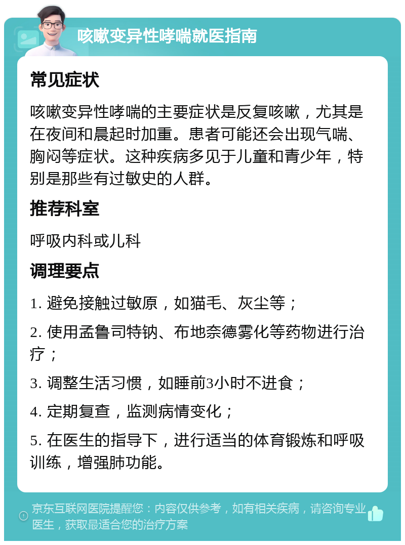 咳嗽变异性哮喘就医指南 常见症状 咳嗽变异性哮喘的主要症状是反复咳嗽，尤其是在夜间和晨起时加重。患者可能还会出现气喘、胸闷等症状。这种疾病多见于儿童和青少年，特别是那些有过敏史的人群。 推荐科室 呼吸内科或儿科 调理要点 1. 避免接触过敏原，如猫毛、灰尘等； 2. 使用孟鲁司特钠、布地奈德雾化等药物进行治疗； 3. 调整生活习惯，如睡前3小时不进食； 4. 定期复查，监测病情变化； 5. 在医生的指导下，进行适当的体育锻炼和呼吸训练，增强肺功能。