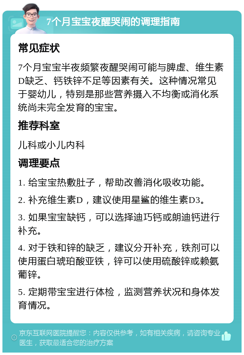 7个月宝宝夜醒哭闹的调理指南 常见症状 7个月宝宝半夜频繁夜醒哭闹可能与脾虚、维生素D缺乏、钙铁锌不足等因素有关。这种情况常见于婴幼儿，特别是那些营养摄入不均衡或消化系统尚未完全发育的宝宝。 推荐科室 儿科或小儿内科 调理要点 1. 给宝宝热敷肚子，帮助改善消化吸收功能。 2. 补充维生素D，建议使用星鲨的维生素D3。 3. 如果宝宝缺钙，可以选择迪巧钙或朗迪钙进行补充。 4. 对于铁和锌的缺乏，建议分开补充，铁剂可以使用蛋白琥珀酸亚铁，锌可以使用硫酸锌或赖氨葡锌。 5. 定期带宝宝进行体检，监测营养状况和身体发育情况。