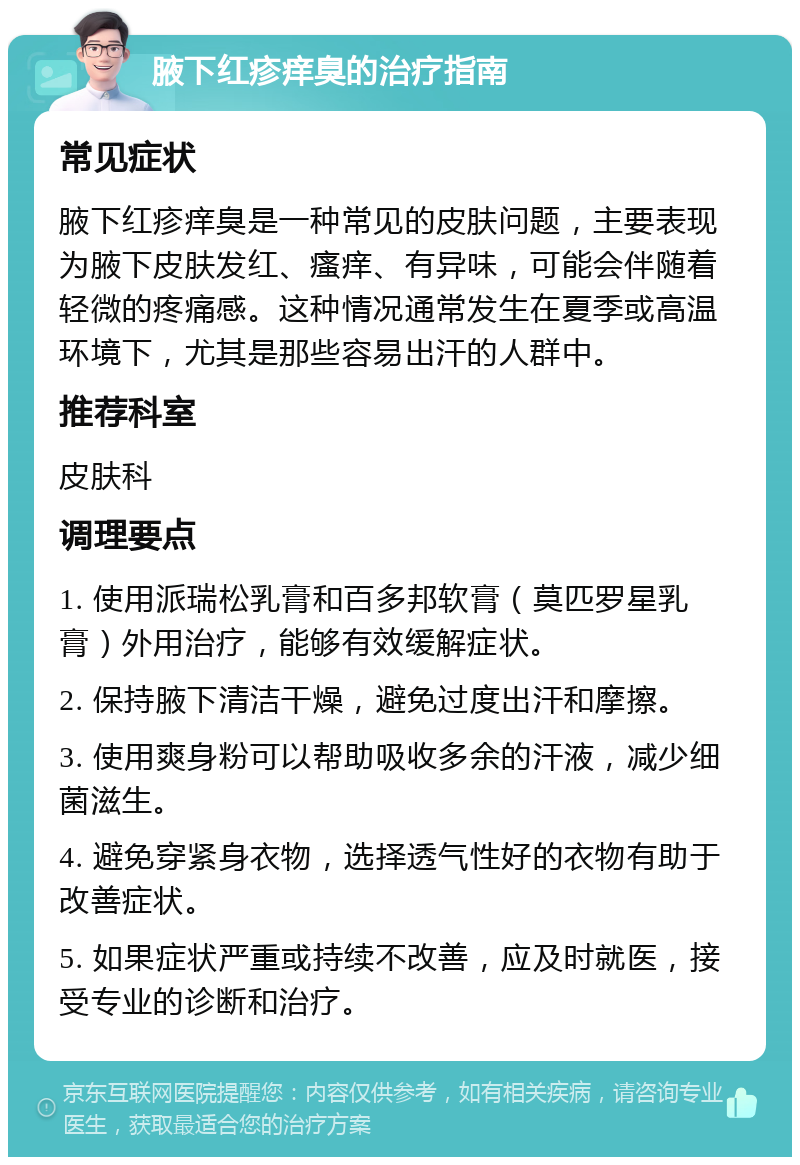 腋下红疹痒臭的治疗指南 常见症状 腋下红疹痒臭是一种常见的皮肤问题，主要表现为腋下皮肤发红、瘙痒、有异味，可能会伴随着轻微的疼痛感。这种情况通常发生在夏季或高温环境下，尤其是那些容易出汗的人群中。 推荐科室 皮肤科 调理要点 1. 使用派瑞松乳膏和百多邦软膏（莫匹罗星乳膏）外用治疗，能够有效缓解症状。 2. 保持腋下清洁干燥，避免过度出汗和摩擦。 3. 使用爽身粉可以帮助吸收多余的汗液，减少细菌滋生。 4. 避免穿紧身衣物，选择透气性好的衣物有助于改善症状。 5. 如果症状严重或持续不改善，应及时就医，接受专业的诊断和治疗。