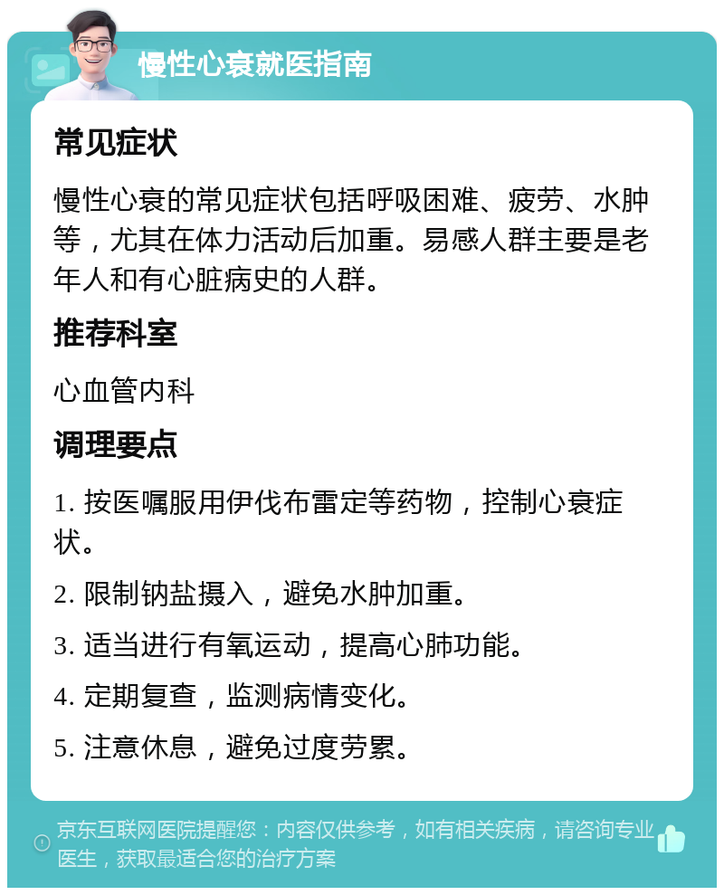 慢性心衰就医指南 常见症状 慢性心衰的常见症状包括呼吸困难、疲劳、水肿等，尤其在体力活动后加重。易感人群主要是老年人和有心脏病史的人群。 推荐科室 心血管内科 调理要点 1. 按医嘱服用伊伐布雷定等药物，控制心衰症状。 2. 限制钠盐摄入，避免水肿加重。 3. 适当进行有氧运动，提高心肺功能。 4. 定期复查，监测病情变化。 5. 注意休息，避免过度劳累。