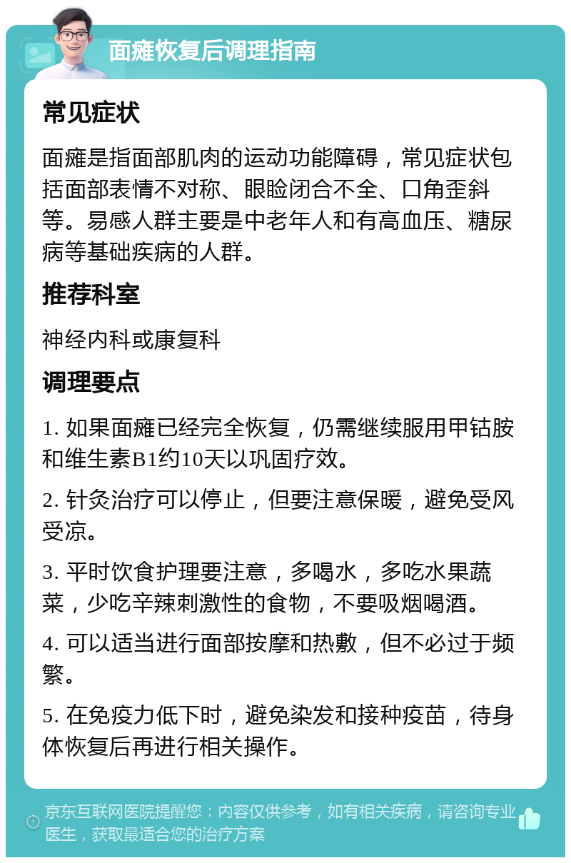 面瘫恢复后调理指南 常见症状 面瘫是指面部肌肉的运动功能障碍，常见症状包括面部表情不对称、眼睑闭合不全、口角歪斜等。易感人群主要是中老年人和有高血压、糖尿病等基础疾病的人群。 推荐科室 神经内科或康复科 调理要点 1. 如果面瘫已经完全恢复，仍需继续服用甲钴胺和维生素B1约10天以巩固疗效。 2. 针灸治疗可以停止，但要注意保暖，避免受风受凉。 3. 平时饮食护理要注意，多喝水，多吃水果蔬菜，少吃辛辣刺激性的食物，不要吸烟喝酒。 4. 可以适当进行面部按摩和热敷，但不必过于频繁。 5. 在免疫力低下时，避免染发和接种疫苗，待身体恢复后再进行相关操作。