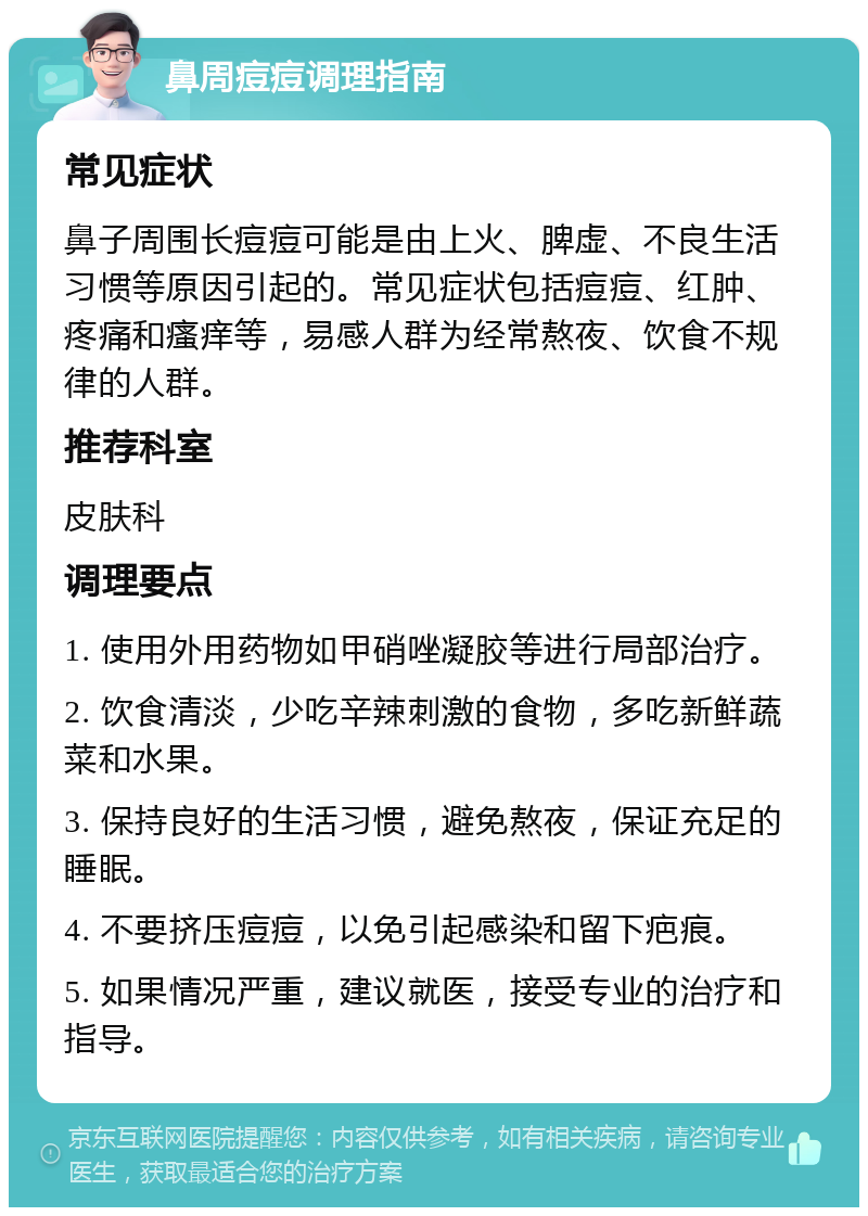 鼻周痘痘调理指南 常见症状 鼻子周围长痘痘可能是由上火、脾虚、不良生活习惯等原因引起的。常见症状包括痘痘、红肿、疼痛和瘙痒等，易感人群为经常熬夜、饮食不规律的人群。 推荐科室 皮肤科 调理要点 1. 使用外用药物如甲硝唑凝胶等进行局部治疗。 2. 饮食清淡，少吃辛辣刺激的食物，多吃新鲜蔬菜和水果。 3. 保持良好的生活习惯，避免熬夜，保证充足的睡眠。 4. 不要挤压痘痘，以免引起感染和留下疤痕。 5. 如果情况严重，建议就医，接受专业的治疗和指导。