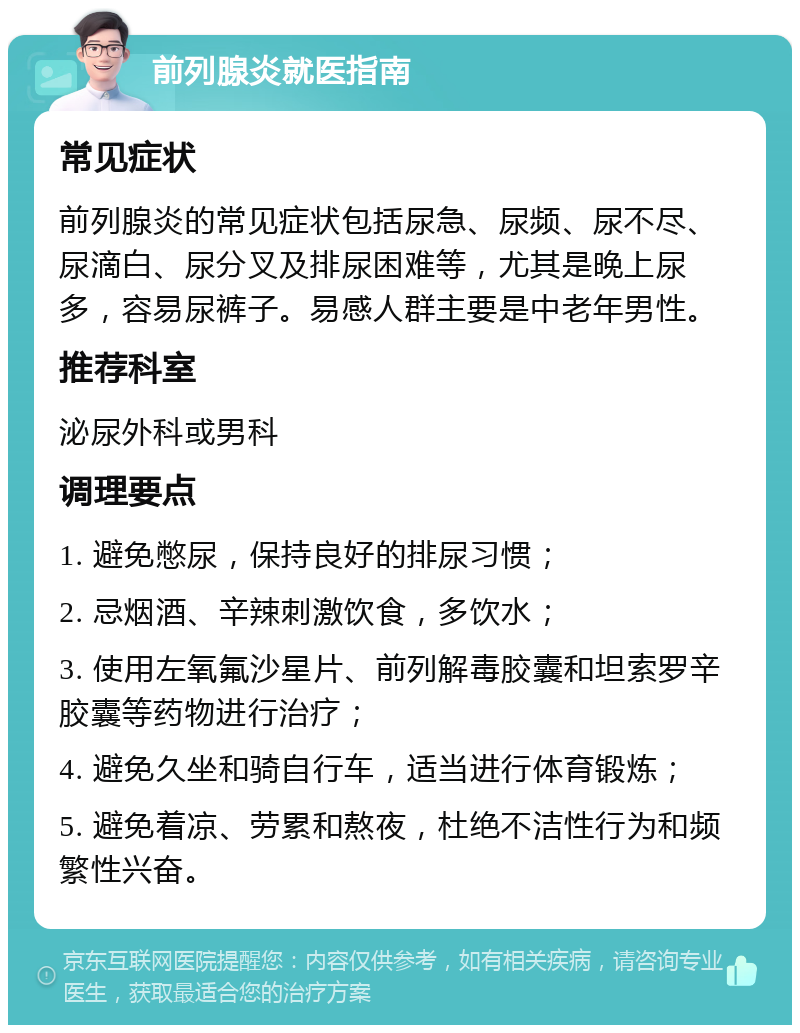 前列腺炎就医指南 常见症状 前列腺炎的常见症状包括尿急、尿频、尿不尽、尿滴白、尿分叉及排尿困难等，尤其是晚上尿多，容易尿裤子。易感人群主要是中老年男性。 推荐科室 泌尿外科或男科 调理要点 1. 避免憋尿，保持良好的排尿习惯； 2. 忌烟酒、辛辣刺激饮食，多饮水； 3. 使用左氧氟沙星片、前列解毒胶囊和坦索罗辛胶囊等药物进行治疗； 4. 避免久坐和骑自行车，适当进行体育锻炼； 5. 避免着凉、劳累和熬夜，杜绝不洁性行为和频繁性兴奋。