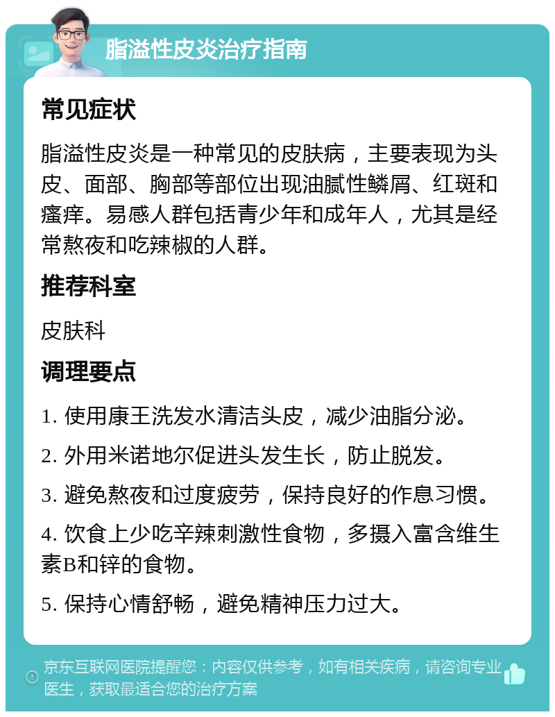 脂溢性皮炎治疗指南 常见症状 脂溢性皮炎是一种常见的皮肤病，主要表现为头皮、面部、胸部等部位出现油腻性鳞屑、红斑和瘙痒。易感人群包括青少年和成年人，尤其是经常熬夜和吃辣椒的人群。 推荐科室 皮肤科 调理要点 1. 使用康王洗发水清洁头皮，减少油脂分泌。 2. 外用米诺地尔促进头发生长，防止脱发。 3. 避免熬夜和过度疲劳，保持良好的作息习惯。 4. 饮食上少吃辛辣刺激性食物，多摄入富含维生素B和锌的食物。 5. 保持心情舒畅，避免精神压力过大。