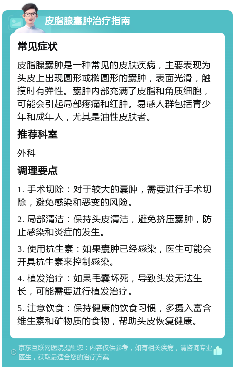 皮脂腺囊肿治疗指南 常见症状 皮脂腺囊肿是一种常见的皮肤疾病，主要表现为头皮上出现圆形或椭圆形的囊肿，表面光滑，触摸时有弹性。囊肿内部充满了皮脂和角质细胞，可能会引起局部疼痛和红肿。易感人群包括青少年和成年人，尤其是油性皮肤者。 推荐科室 外科 调理要点 1. 手术切除：对于较大的囊肿，需要进行手术切除，避免感染和恶变的风险。 2. 局部清洁：保持头皮清洁，避免挤压囊肿，防止感染和炎症的发生。 3. 使用抗生素：如果囊肿已经感染，医生可能会开具抗生素来控制感染。 4. 植发治疗：如果毛囊坏死，导致头发无法生长，可能需要进行植发治疗。 5. 注意饮食：保持健康的饮食习惯，多摄入富含维生素和矿物质的食物，帮助头皮恢复健康。