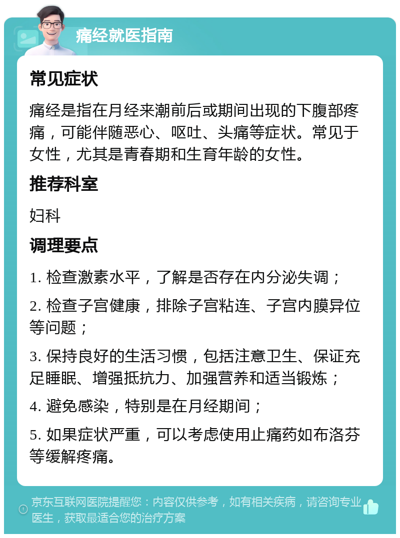 痛经就医指南 常见症状 痛经是指在月经来潮前后或期间出现的下腹部疼痛，可能伴随恶心、呕吐、头痛等症状。常见于女性，尤其是青春期和生育年龄的女性。 推荐科室 妇科 调理要点 1. 检查激素水平，了解是否存在内分泌失调； 2. 检查子宫健康，排除子宫粘连、子宫内膜异位等问题； 3. 保持良好的生活习惯，包括注意卫生、保证充足睡眠、增强抵抗力、加强营养和适当锻炼； 4. 避免感染，特别是在月经期间； 5. 如果症状严重，可以考虑使用止痛药如布洛芬等缓解疼痛。