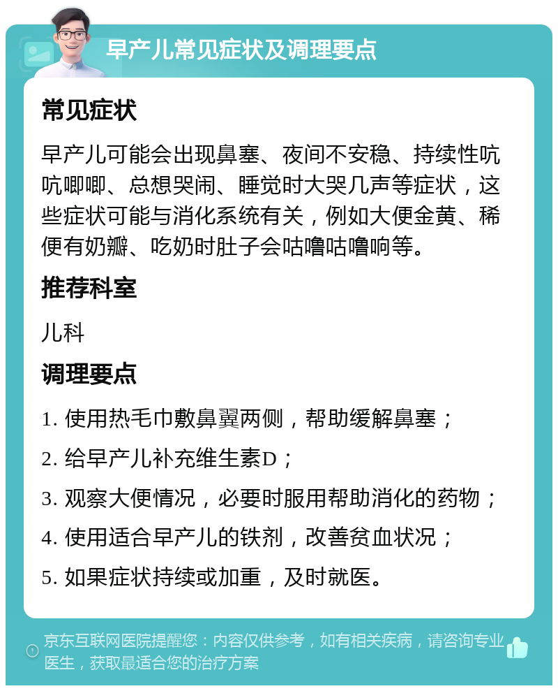 早产儿常见症状及调理要点 常见症状 早产儿可能会出现鼻塞、夜间不安稳、持续性吭吭唧唧、总想哭闹、睡觉时大哭几声等症状，这些症状可能与消化系统有关，例如大便金黄、稀便有奶瓣、吃奶时肚子会咕噜咕噜响等。 推荐科室 儿科 调理要点 1. 使用热毛巾敷鼻翼两侧，帮助缓解鼻塞； 2. 给早产儿补充维生素D； 3. 观察大便情况，必要时服用帮助消化的药物； 4. 使用适合早产儿的铁剂，改善贫血状况； 5. 如果症状持续或加重，及时就医。