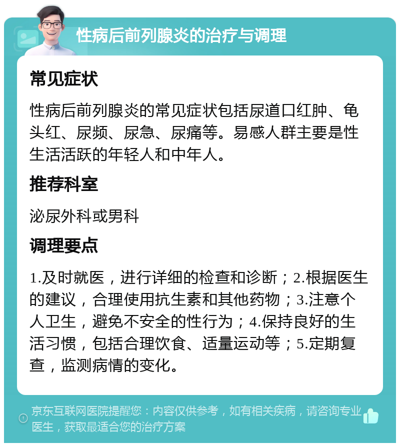 性病后前列腺炎的治疗与调理 常见症状 性病后前列腺炎的常见症状包括尿道口红肿、龟头红、尿频、尿急、尿痛等。易感人群主要是性生活活跃的年轻人和中年人。 推荐科室 泌尿外科或男科 调理要点 1.及时就医，进行详细的检查和诊断；2.根据医生的建议，合理使用抗生素和其他药物；3.注意个人卫生，避免不安全的性行为；4.保持良好的生活习惯，包括合理饮食、适量运动等；5.定期复查，监测病情的变化。