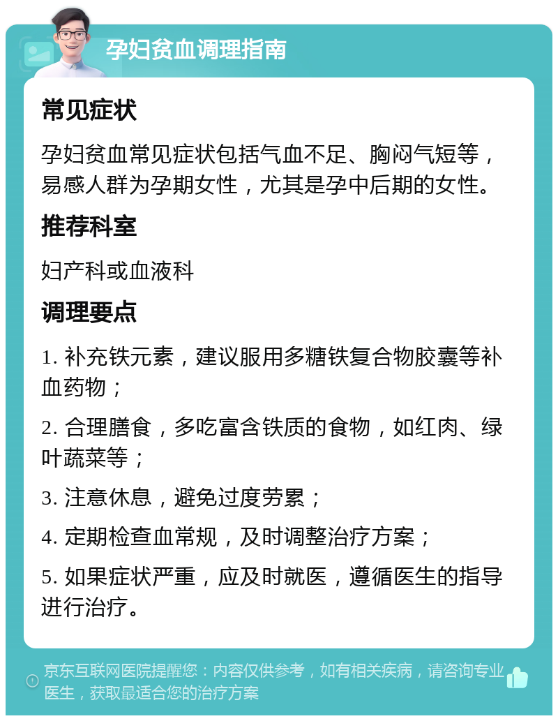 孕妇贫血调理指南 常见症状 孕妇贫血常见症状包括气血不足、胸闷气短等，易感人群为孕期女性，尤其是孕中后期的女性。 推荐科室 妇产科或血液科 调理要点 1. 补充铁元素，建议服用多糖铁复合物胶囊等补血药物； 2. 合理膳食，多吃富含铁质的食物，如红肉、绿叶蔬菜等； 3. 注意休息，避免过度劳累； 4. 定期检查血常规，及时调整治疗方案； 5. 如果症状严重，应及时就医，遵循医生的指导进行治疗。