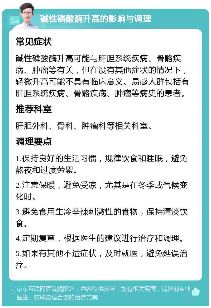 碱性磷酸酶升高的影响与调理 常见症状 碱性磷酸酶升高可能与肝胆系统疾病、骨骼疾病、肿瘤等有关，但在没有其他症状的情况下，轻微升高可能不具有临床意义。易感人群包括有肝胆系统疾病、骨骼疾病、肿瘤等病史的患者。 推荐科室 肝胆外科、骨科、肿瘤科等相关科室。 调理要点 1.保持良好的生活习惯，规律饮食和睡眠，避免熬夜和过度劳累。 2.注意保暖，避免受凉，尤其是在冬季或气候变化时。 3.避免食用生冷辛辣刺激性的食物，保持清淡饮食。 4.定期复查，根据医生的建议进行治疗和调理。 5.如果有其他不适症状，及时就医，避免延误治疗。