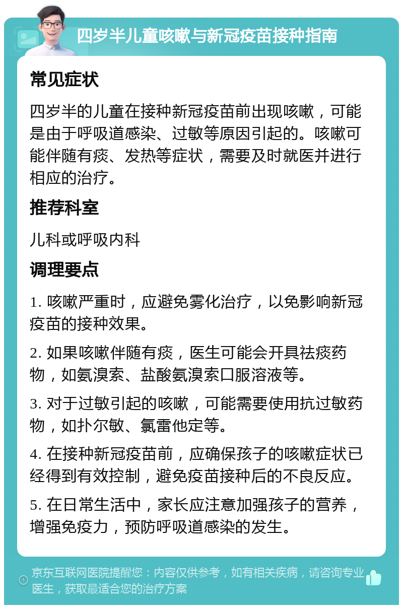 四岁半儿童咳嗽与新冠疫苗接种指南 常见症状 四岁半的儿童在接种新冠疫苗前出现咳嗽，可能是由于呼吸道感染、过敏等原因引起的。咳嗽可能伴随有痰、发热等症状，需要及时就医并进行相应的治疗。 推荐科室 儿科或呼吸内科 调理要点 1. 咳嗽严重时，应避免雾化治疗，以免影响新冠疫苗的接种效果。 2. 如果咳嗽伴随有痰，医生可能会开具祛痰药物，如氨溴索、盐酸氨溴索口服溶液等。 3. 对于过敏引起的咳嗽，可能需要使用抗过敏药物，如扑尔敏、氯雷他定等。 4. 在接种新冠疫苗前，应确保孩子的咳嗽症状已经得到有效控制，避免疫苗接种后的不良反应。 5. 在日常生活中，家长应注意加强孩子的营养，增强免疫力，预防呼吸道感染的发生。