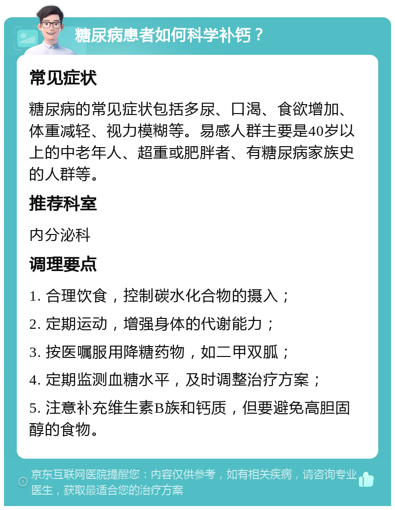 糖尿病患者如何科学补钙？ 常见症状 糖尿病的常见症状包括多尿、口渴、食欲增加、体重减轻、视力模糊等。易感人群主要是40岁以上的中老年人、超重或肥胖者、有糖尿病家族史的人群等。 推荐科室 内分泌科 调理要点 1. 合理饮食，控制碳水化合物的摄入； 2. 定期运动，增强身体的代谢能力； 3. 按医嘱服用降糖药物，如二甲双胍； 4. 定期监测血糖水平，及时调整治疗方案； 5. 注意补充维生素B族和钙质，但要避免高胆固醇的食物。