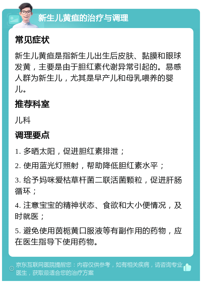 新生儿黄疸的治疗与调理 常见症状 新生儿黄疸是指新生儿出生后皮肤、黏膜和眼球发黄，主要是由于胆红素代谢异常引起的。易感人群为新生儿，尤其是早产儿和母乳喂养的婴儿。 推荐科室 儿科 调理要点 1. 多晒太阳，促进胆红素排泄； 2. 使用蓝光灯照射，帮助降低胆红素水平； 3. 给予妈咪爱枯草杆菌二联活菌颗粒，促进肝肠循环； 4. 注意宝宝的精神状态、食欲和大小便情况，及时就医； 5. 避免使用茵栀黄口服液等有副作用的药物，应在医生指导下使用药物。