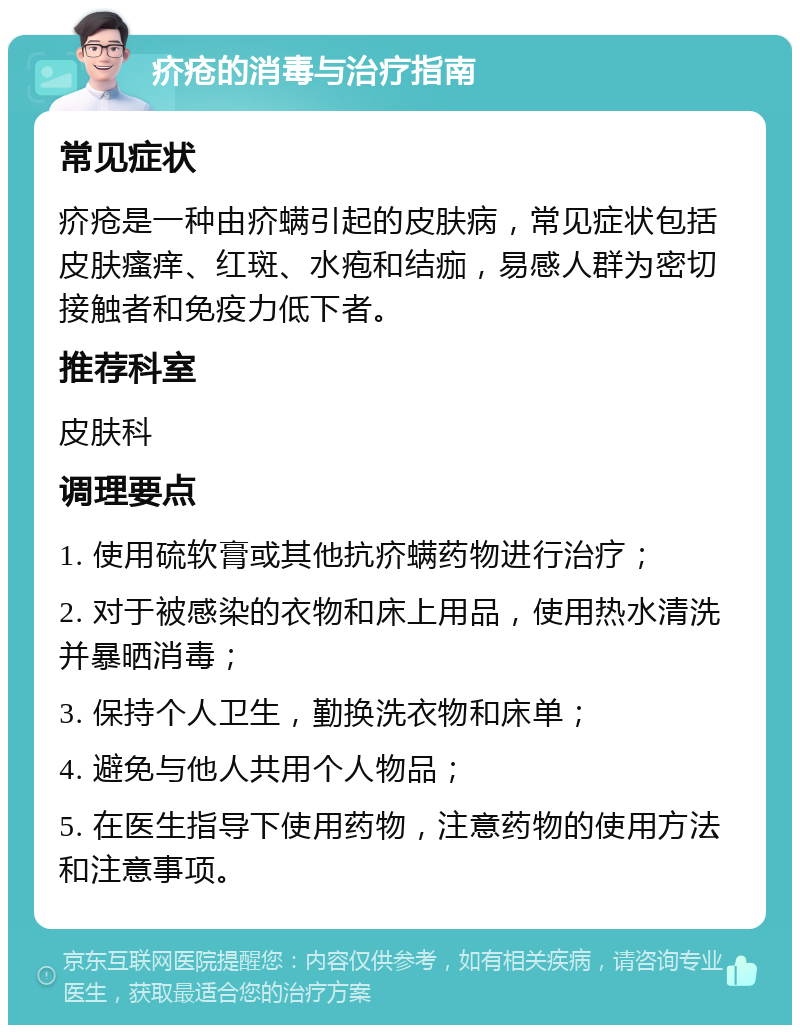 疥疮的消毒与治疗指南 常见症状 疥疮是一种由疥螨引起的皮肤病，常见症状包括皮肤瘙痒、红斑、水疱和结痂，易感人群为密切接触者和免疫力低下者。 推荐科室 皮肤科 调理要点 1. 使用硫软膏或其他抗疥螨药物进行治疗； 2. 对于被感染的衣物和床上用品，使用热水清洗并暴晒消毒； 3. 保持个人卫生，勤换洗衣物和床单； 4. 避免与他人共用个人物品； 5. 在医生指导下使用药物，注意药物的使用方法和注意事项。