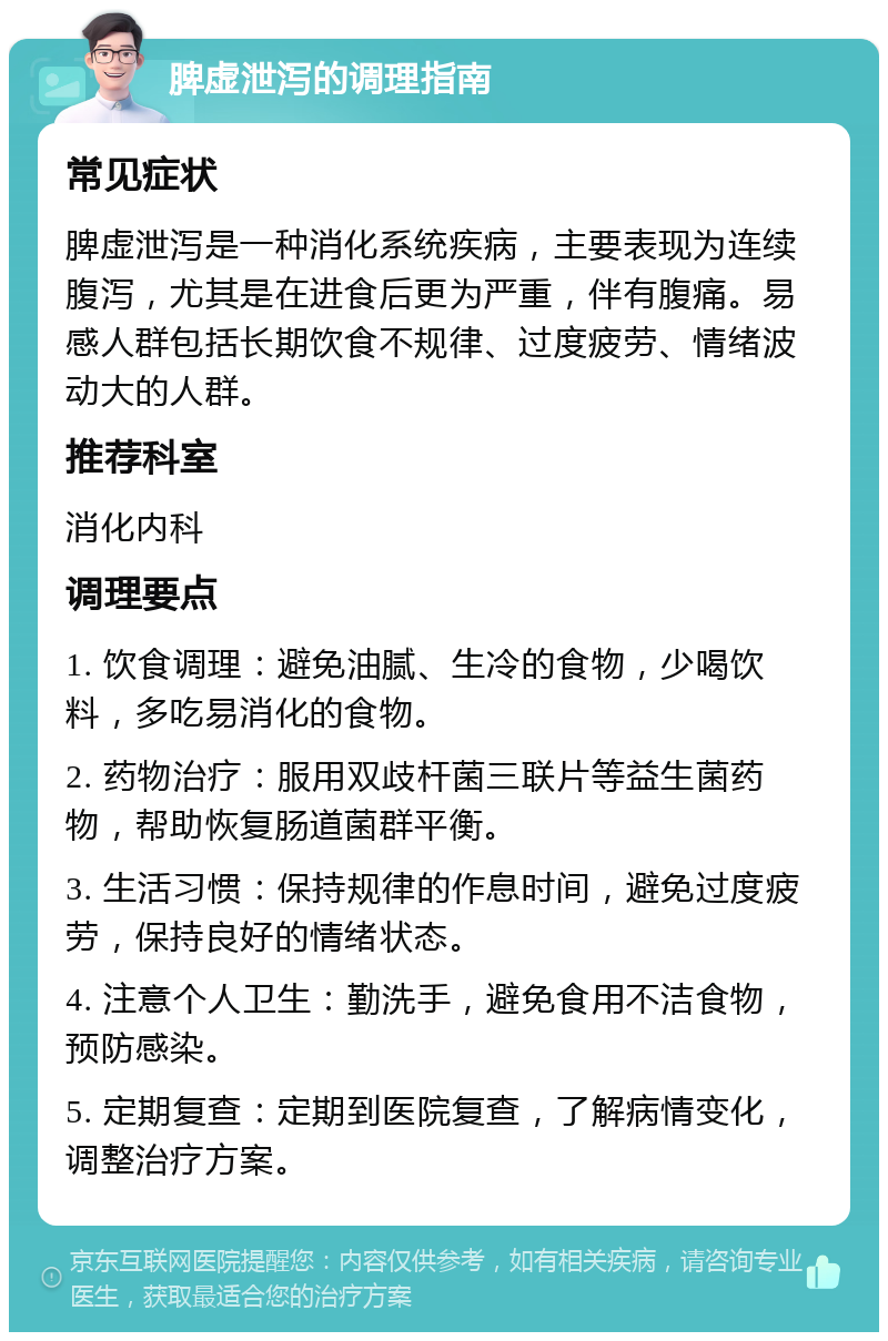 脾虚泄泻的调理指南 常见症状 脾虚泄泻是一种消化系统疾病，主要表现为连续腹泻，尤其是在进食后更为严重，伴有腹痛。易感人群包括长期饮食不规律、过度疲劳、情绪波动大的人群。 推荐科室 消化内科 调理要点 1. 饮食调理：避免油腻、生冷的食物，少喝饮料，多吃易消化的食物。 2. 药物治疗：服用双歧杆菌三联片等益生菌药物，帮助恢复肠道菌群平衡。 3. 生活习惯：保持规律的作息时间，避免过度疲劳，保持良好的情绪状态。 4. 注意个人卫生：勤洗手，避免食用不洁食物，预防感染。 5. 定期复查：定期到医院复查，了解病情变化，调整治疗方案。