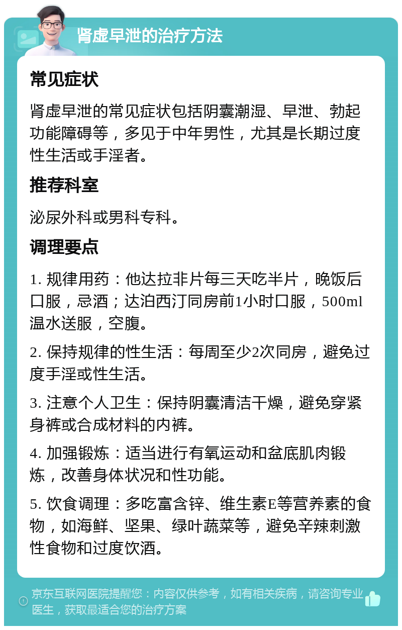 肾虚早泄的治疗方法 常见症状 肾虚早泄的常见症状包括阴囊潮湿、早泄、勃起功能障碍等，多见于中年男性，尤其是长期过度性生活或手淫者。 推荐科室 泌尿外科或男科专科。 调理要点 1. 规律用药：他达拉非片每三天吃半片，晚饭后口服，忌酒；达泊西汀同房前1小时口服，500ml温水送服，空腹。 2. 保持规律的性生活：每周至少2次同房，避免过度手淫或性生活。 3. 注意个人卫生：保持阴囊清洁干燥，避免穿紧身裤或合成材料的内裤。 4. 加强锻炼：适当进行有氧运动和盆底肌肉锻炼，改善身体状况和性功能。 5. 饮食调理：多吃富含锌、维生素E等营养素的食物，如海鲜、坚果、绿叶蔬菜等，避免辛辣刺激性食物和过度饮酒。