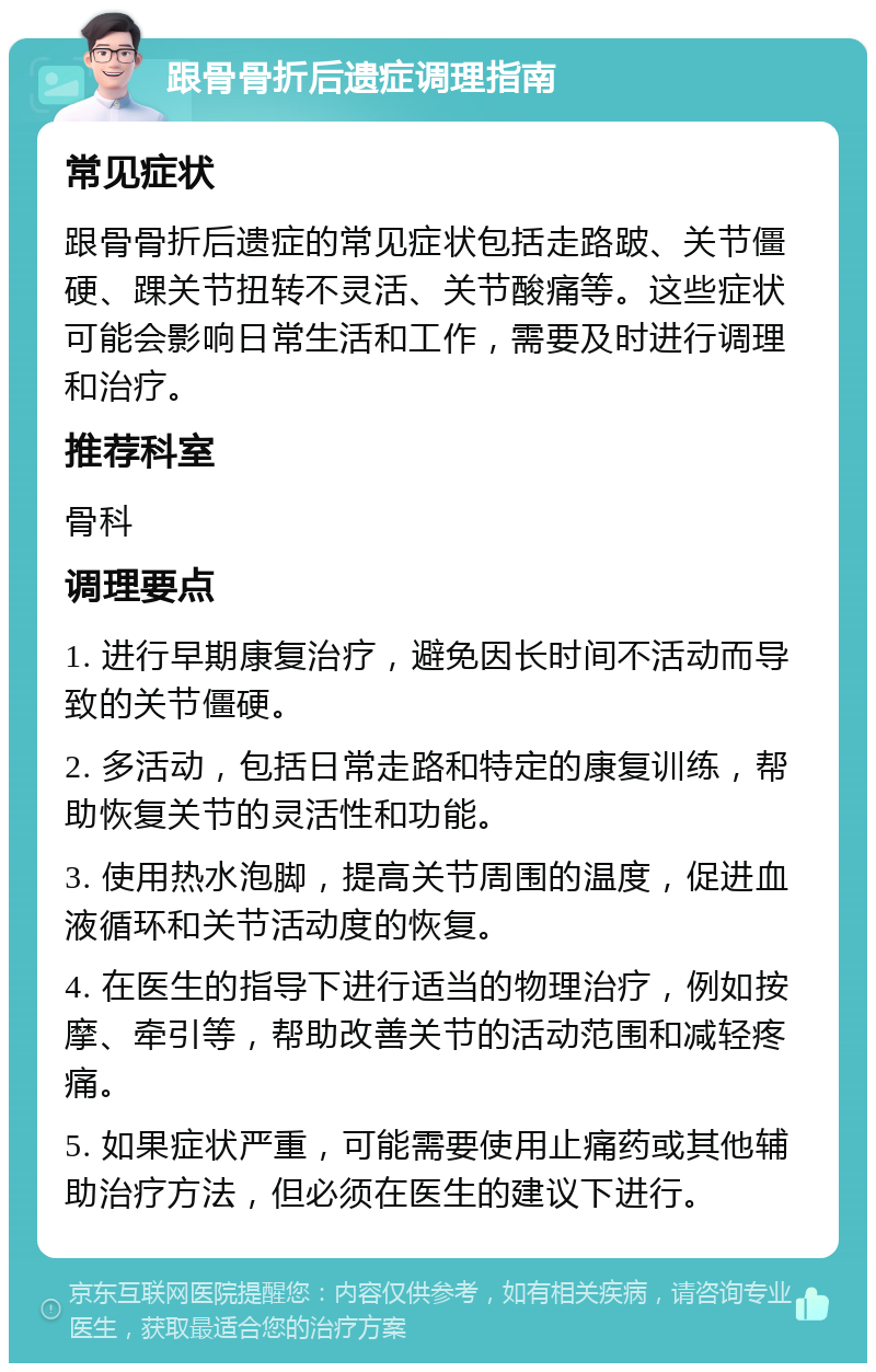 跟骨骨折后遗症调理指南 常见症状 跟骨骨折后遗症的常见症状包括走路跛、关节僵硬、踝关节扭转不灵活、关节酸痛等。这些症状可能会影响日常生活和工作，需要及时进行调理和治疗。 推荐科室 骨科 调理要点 1. 进行早期康复治疗，避免因长时间不活动而导致的关节僵硬。 2. 多活动，包括日常走路和特定的康复训练，帮助恢复关节的灵活性和功能。 3. 使用热水泡脚，提高关节周围的温度，促进血液循环和关节活动度的恢复。 4. 在医生的指导下进行适当的物理治疗，例如按摩、牵引等，帮助改善关节的活动范围和减轻疼痛。 5. 如果症状严重，可能需要使用止痛药或其他辅助治疗方法，但必须在医生的建议下进行。