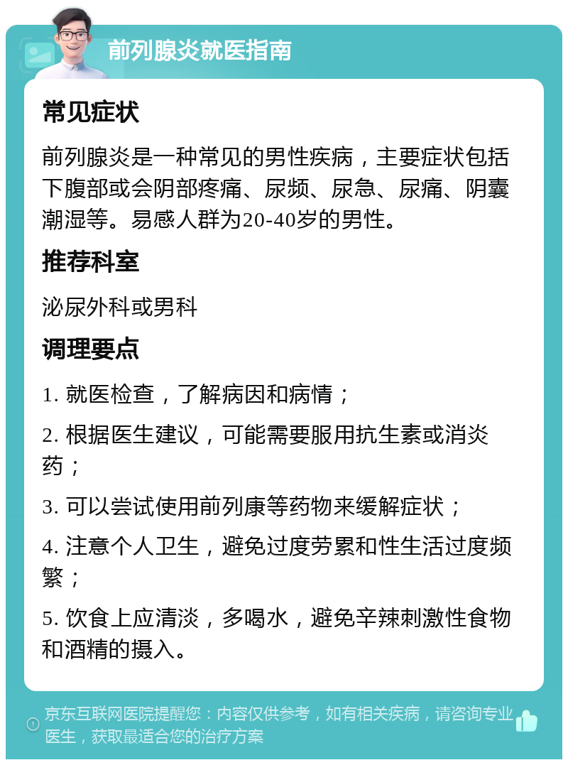 前列腺炎就医指南 常见症状 前列腺炎是一种常见的男性疾病，主要症状包括下腹部或会阴部疼痛、尿频、尿急、尿痛、阴囊潮湿等。易感人群为20-40岁的男性。 推荐科室 泌尿外科或男科 调理要点 1. 就医检查，了解病因和病情； 2. 根据医生建议，可能需要服用抗生素或消炎药； 3. 可以尝试使用前列康等药物来缓解症状； 4. 注意个人卫生，避免过度劳累和性生活过度频繁； 5. 饮食上应清淡，多喝水，避免辛辣刺激性食物和酒精的摄入。