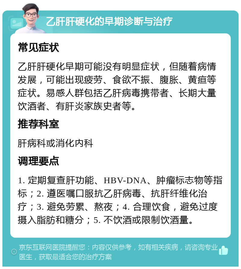 乙肝肝硬化的早期诊断与治疗 常见症状 乙肝肝硬化早期可能没有明显症状，但随着病情发展，可能出现疲劳、食欲不振、腹胀、黄疸等症状。易感人群包括乙肝病毒携带者、长期大量饮酒者、有肝炎家族史者等。 推荐科室 肝病科或消化内科 调理要点 1. 定期复查肝功能、HBV-DNA、肿瘤标志物等指标；2. 遵医嘱口服抗乙肝病毒、抗肝纤维化治疗；3. 避免劳累、熬夜；4. 合理饮食，避免过度摄入脂肪和糖分；5. 不饮酒或限制饮酒量。