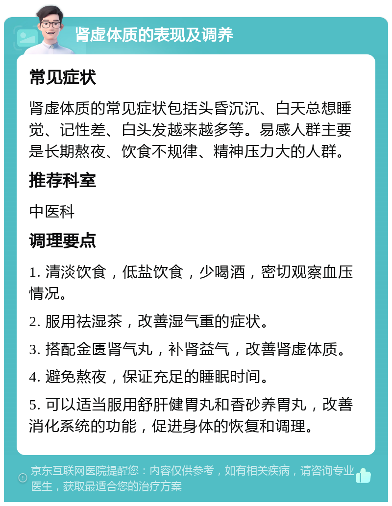 肾虚体质的表现及调养 常见症状 肾虚体质的常见症状包括头昏沉沉、白天总想睡觉、记性差、白头发越来越多等。易感人群主要是长期熬夜、饮食不规律、精神压力大的人群。 推荐科室 中医科 调理要点 1. 清淡饮食，低盐饮食，少喝酒，密切观察血压情况。 2. 服用祛湿茶，改善湿气重的症状。 3. 搭配金匮肾气丸，补肾益气，改善肾虚体质。 4. 避免熬夜，保证充足的睡眠时间。 5. 可以适当服用舒肝健胃丸和香砂养胃丸，改善消化系统的功能，促进身体的恢复和调理。