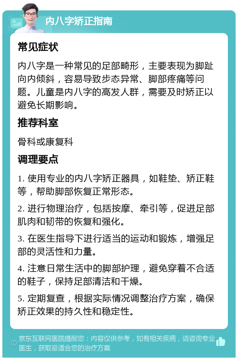 内八字矫正指南 常见症状 内八字是一种常见的足部畸形，主要表现为脚趾向内倾斜，容易导致步态异常、脚部疼痛等问题。儿童是内八字的高发人群，需要及时矫正以避免长期影响。 推荐科室 骨科或康复科 调理要点 1. 使用专业的内八字矫正器具，如鞋垫、矫正鞋等，帮助脚部恢复正常形态。 2. 进行物理治疗，包括按摩、牵引等，促进足部肌肉和韧带的恢复和强化。 3. 在医生指导下进行适当的运动和锻炼，增强足部的灵活性和力量。 4. 注意日常生活中的脚部护理，避免穿着不合适的鞋子，保持足部清洁和干燥。 5. 定期复查，根据实际情况调整治疗方案，确保矫正效果的持久性和稳定性。