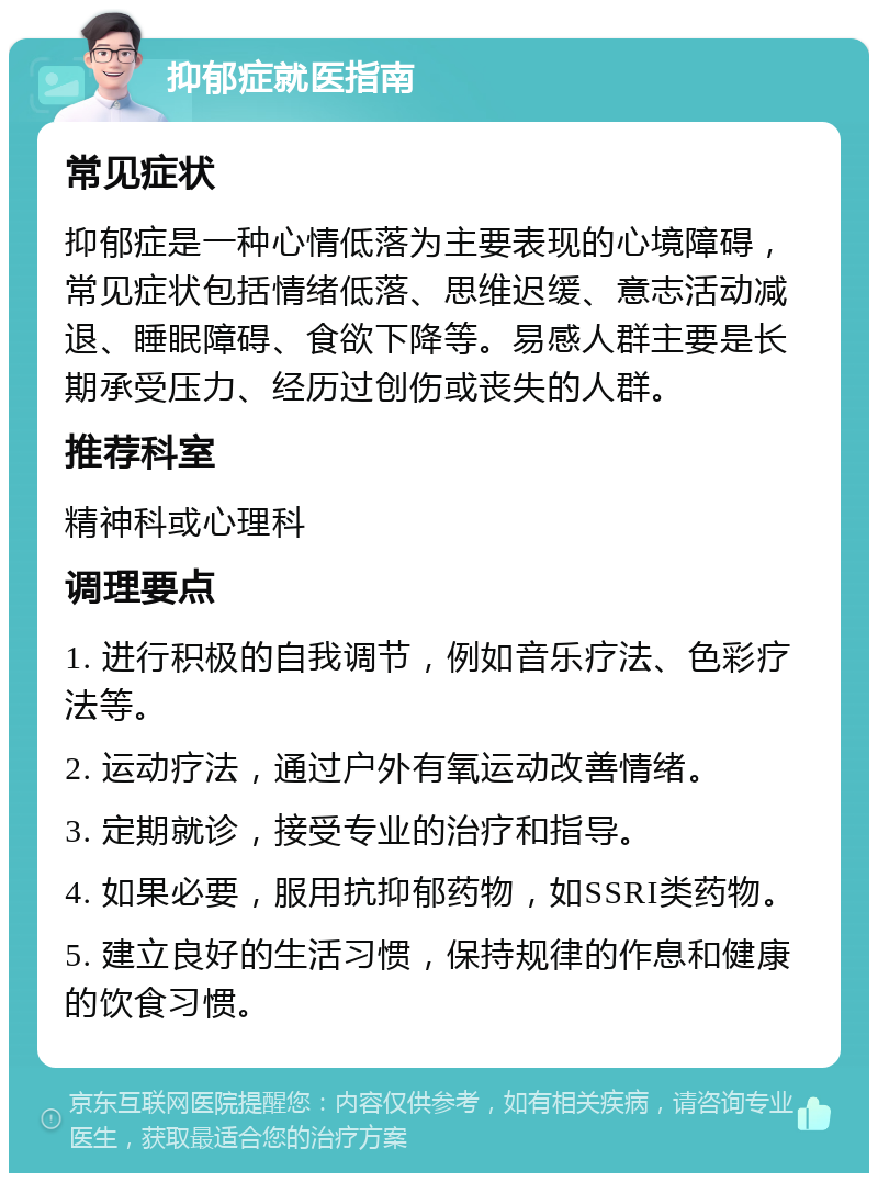 抑郁症就医指南 常见症状 抑郁症是一种心情低落为主要表现的心境障碍，常见症状包括情绪低落、思维迟缓、意志活动减退、睡眠障碍、食欲下降等。易感人群主要是长期承受压力、经历过创伤或丧失的人群。 推荐科室 精神科或心理科 调理要点 1. 进行积极的自我调节，例如音乐疗法、色彩疗法等。 2. 运动疗法，通过户外有氧运动改善情绪。 3. 定期就诊，接受专业的治疗和指导。 4. 如果必要，服用抗抑郁药物，如SSRI类药物。 5. 建立良好的生活习惯，保持规律的作息和健康的饮食习惯。