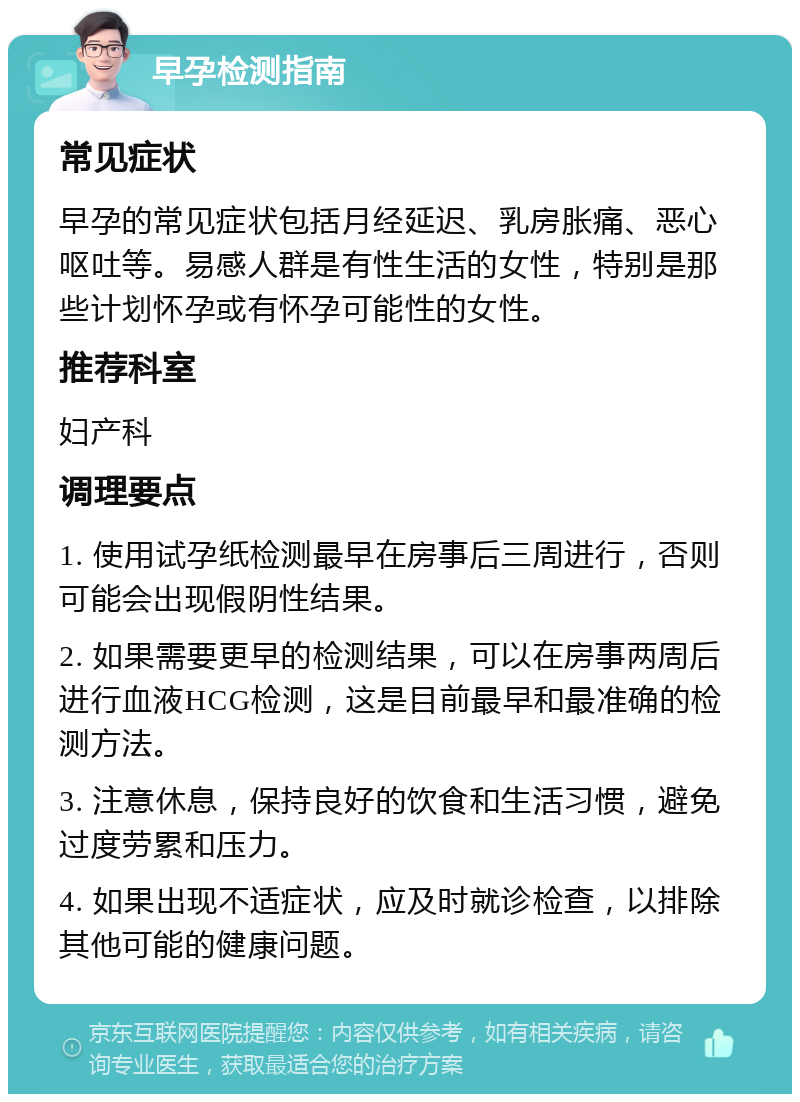 早孕检测指南 常见症状 早孕的常见症状包括月经延迟、乳房胀痛、恶心呕吐等。易感人群是有性生活的女性，特别是那些计划怀孕或有怀孕可能性的女性。 推荐科室 妇产科 调理要点 1. 使用试孕纸检测最早在房事后三周进行，否则可能会出现假阴性结果。 2. 如果需要更早的检测结果，可以在房事两周后进行血液HCG检测，这是目前最早和最准确的检测方法。 3. 注意休息，保持良好的饮食和生活习惯，避免过度劳累和压力。 4. 如果出现不适症状，应及时就诊检查，以排除其他可能的健康问题。