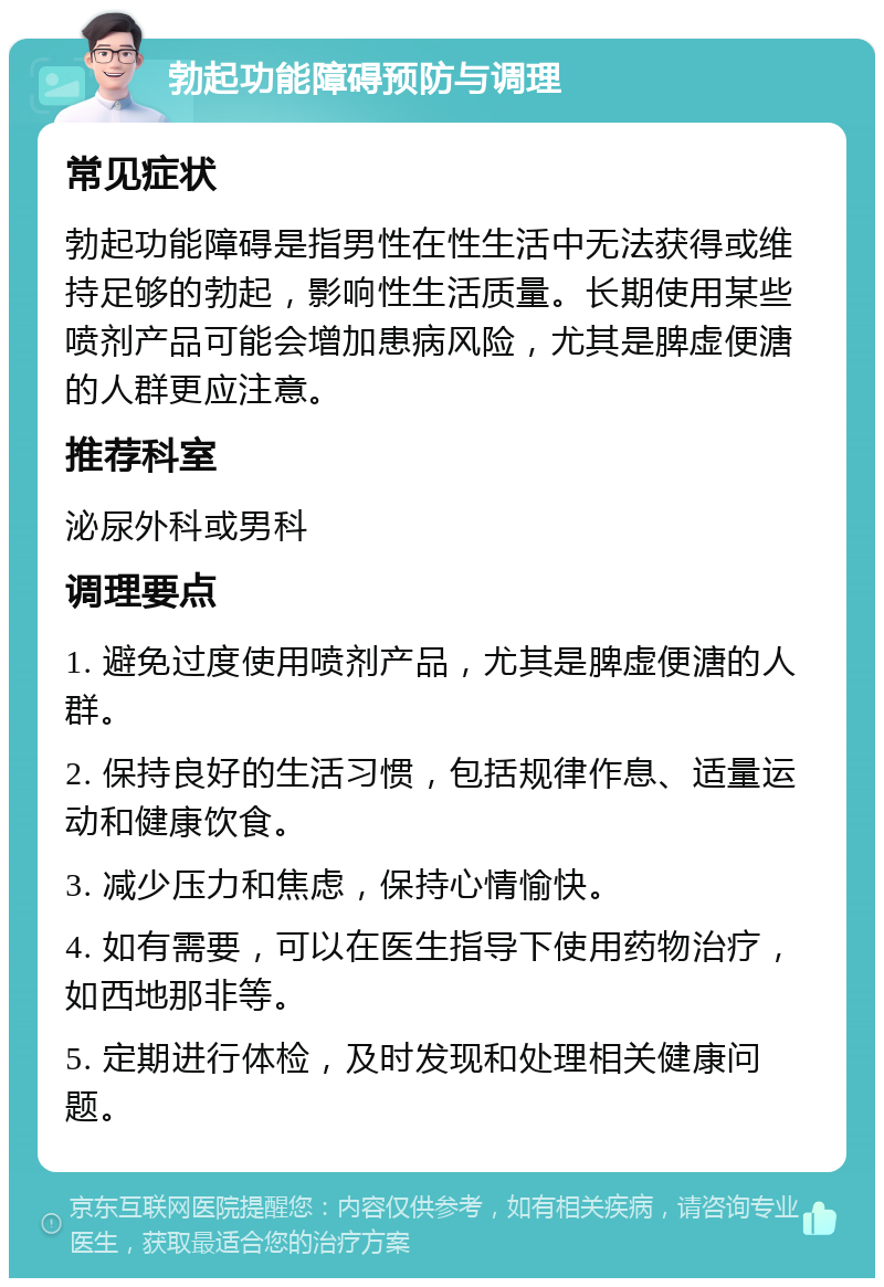 勃起功能障碍预防与调理 常见症状 勃起功能障碍是指男性在性生活中无法获得或维持足够的勃起，影响性生活质量。长期使用某些喷剂产品可能会增加患病风险，尤其是脾虚便溏的人群更应注意。 推荐科室 泌尿外科或男科 调理要点 1. 避免过度使用喷剂产品，尤其是脾虚便溏的人群。 2. 保持良好的生活习惯，包括规律作息、适量运动和健康饮食。 3. 减少压力和焦虑，保持心情愉快。 4. 如有需要，可以在医生指导下使用药物治疗，如西地那非等。 5. 定期进行体检，及时发现和处理相关健康问题。