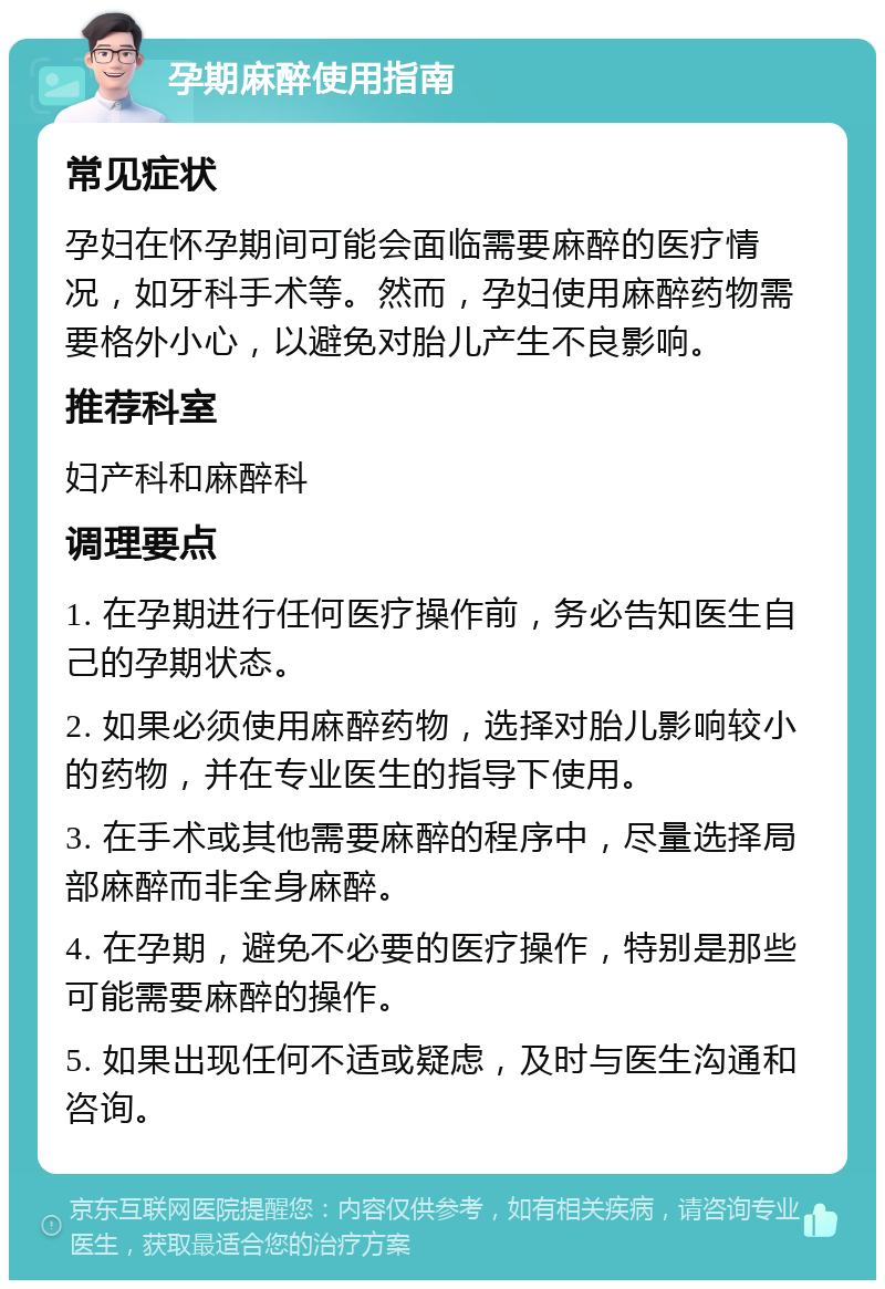 孕期麻醉使用指南 常见症状 孕妇在怀孕期间可能会面临需要麻醉的医疗情况，如牙科手术等。然而，孕妇使用麻醉药物需要格外小心，以避免对胎儿产生不良影响。 推荐科室 妇产科和麻醉科 调理要点 1. 在孕期进行任何医疗操作前，务必告知医生自己的孕期状态。 2. 如果必须使用麻醉药物，选择对胎儿影响较小的药物，并在专业医生的指导下使用。 3. 在手术或其他需要麻醉的程序中，尽量选择局部麻醉而非全身麻醉。 4. 在孕期，避免不必要的医疗操作，特别是那些可能需要麻醉的操作。 5. 如果出现任何不适或疑虑，及时与医生沟通和咨询。