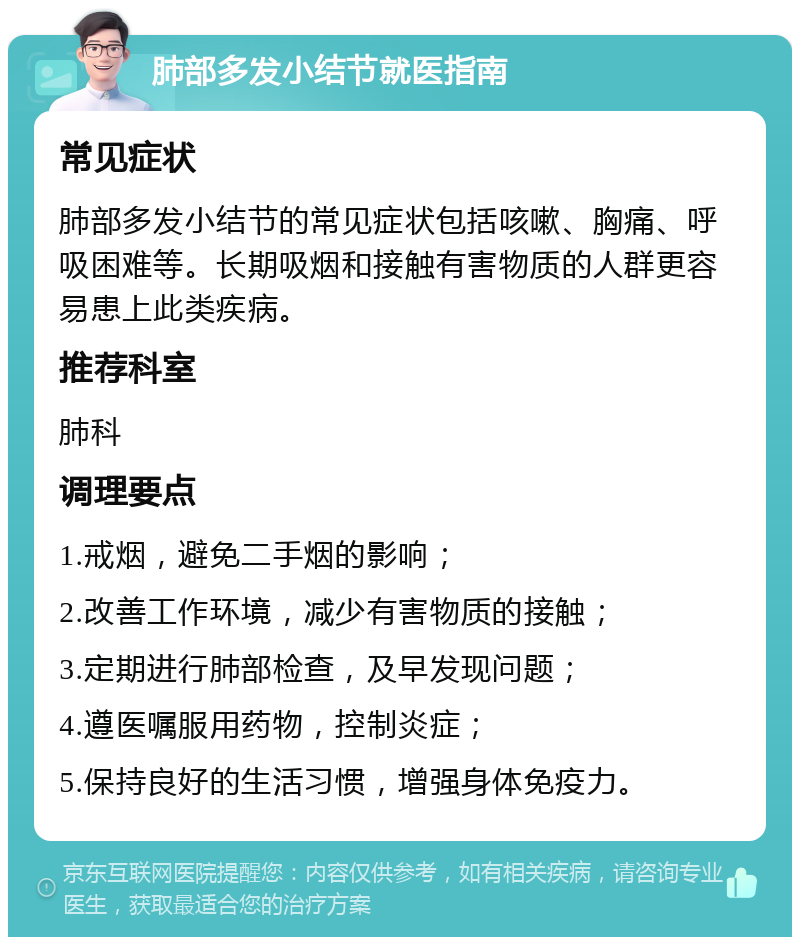 肺部多发小结节就医指南 常见症状 肺部多发小结节的常见症状包括咳嗽、胸痛、呼吸困难等。长期吸烟和接触有害物质的人群更容易患上此类疾病。 推荐科室 肺科 调理要点 1.戒烟，避免二手烟的影响； 2.改善工作环境，减少有害物质的接触； 3.定期进行肺部检查，及早发现问题； 4.遵医嘱服用药物，控制炎症； 5.保持良好的生活习惯，增强身体免疫力。